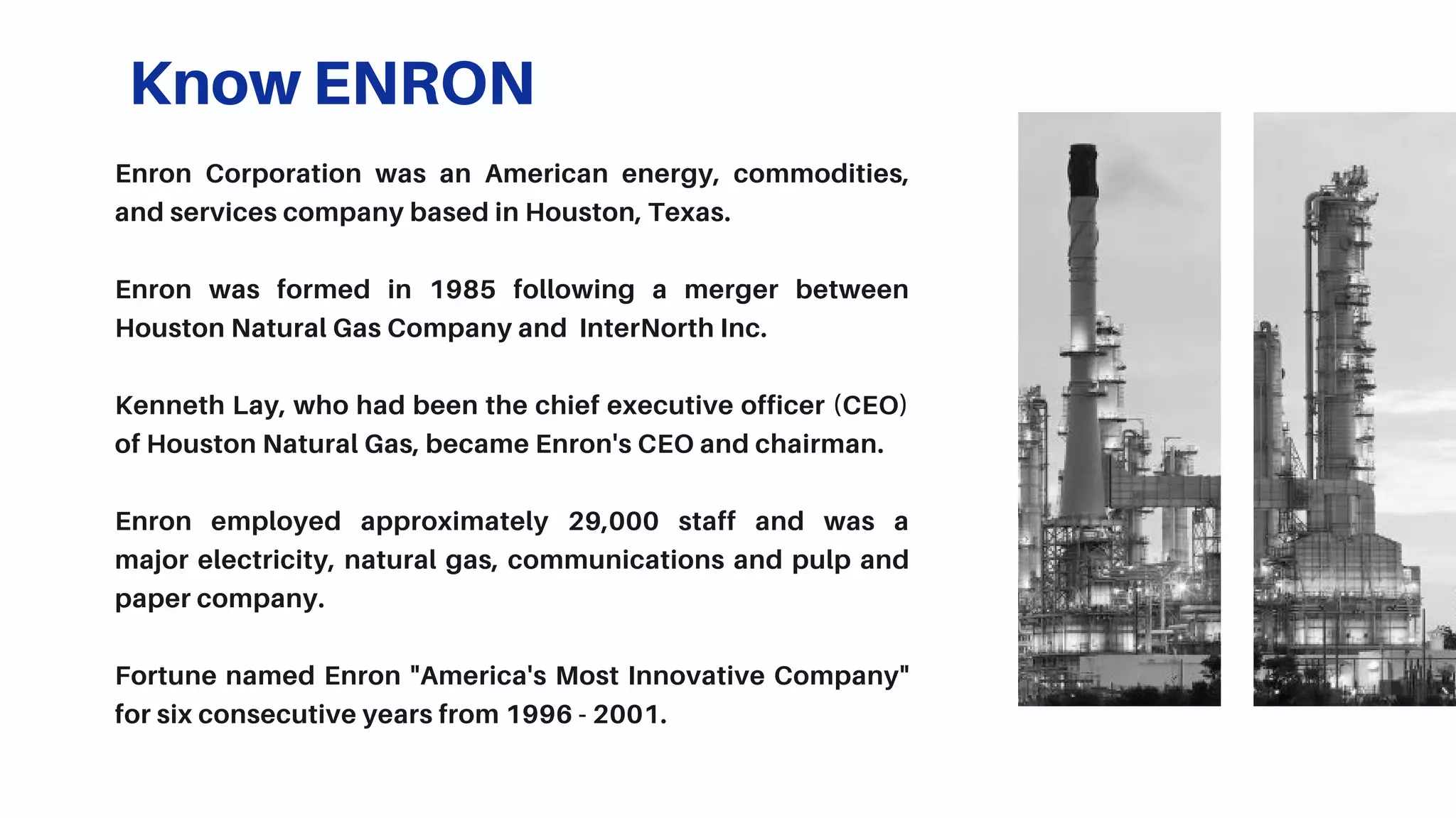 Know ENRON
Enron Corporation was an American energy, commodities,
and services company based in Houston, Texas.
Enron was formed in 1985 following a merger between
Houston Natural Gas Company and InterNorth Inc.
Kenneth Lay, who had been the chief executive officer (CEO)
of Houston Natural Gas, became Enron's CEO and chairman.
Enron employed approximately 29,000 staff and was a
major electricity, natural gas, communications and pulp and
paper company.
Fortune named Enron "America's Most Innovative Company"
for six consecutive years from 1996 - 2001.