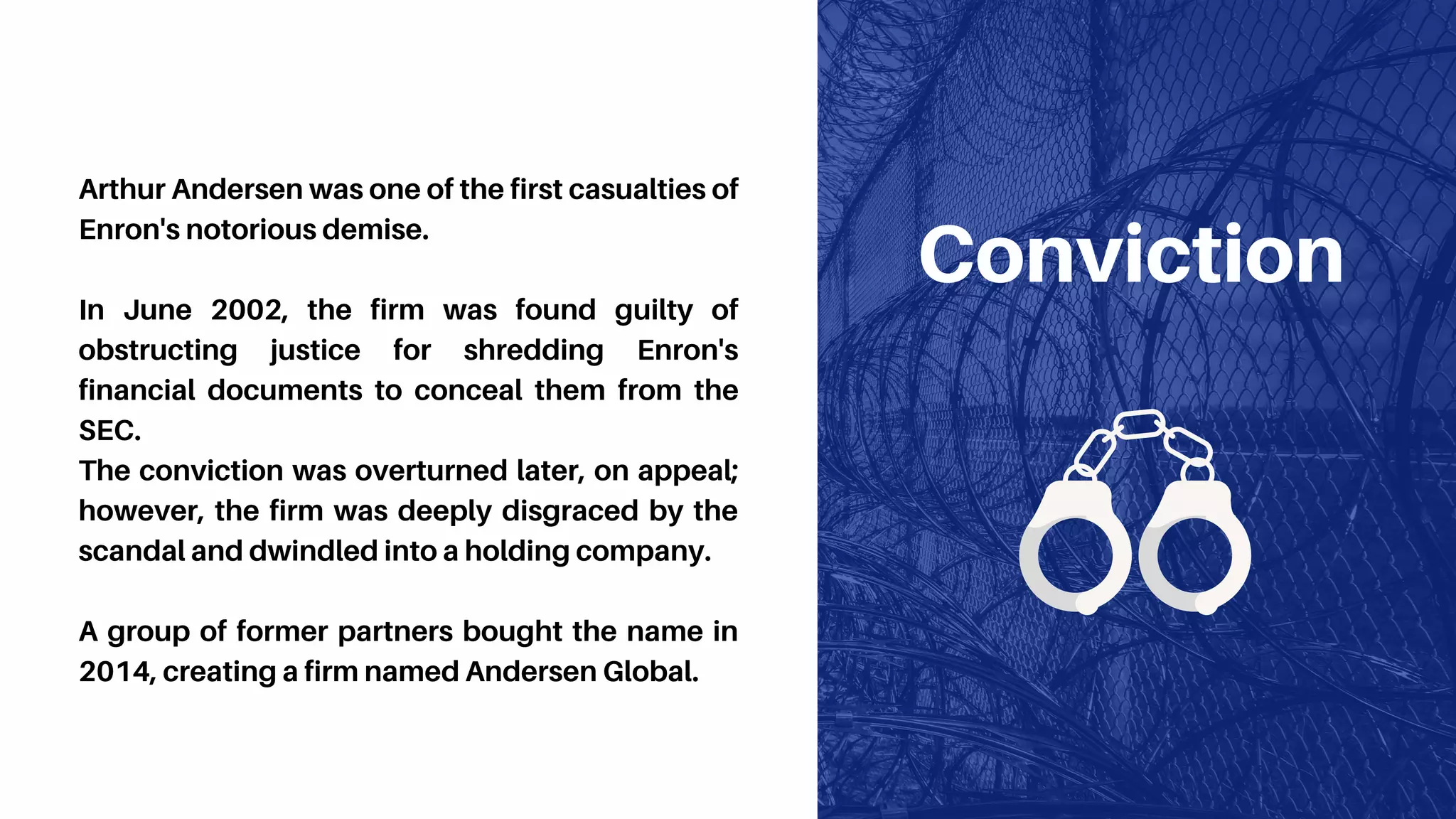 Conviction
Arthur Andersen was one of the first casualties of
Enron's notorious demise.
In June 2002, the firm was found guilty of
obstructing justice for shredding Enron's
financial documents to conceal them from the
SEC.
The conviction was overturned later, on appeal;
however, the firm was deeply disgraced by the
scandal and dwindled into a holding company.
A group of former partners bought the name in
2014, creating a firm named Andersen Global.