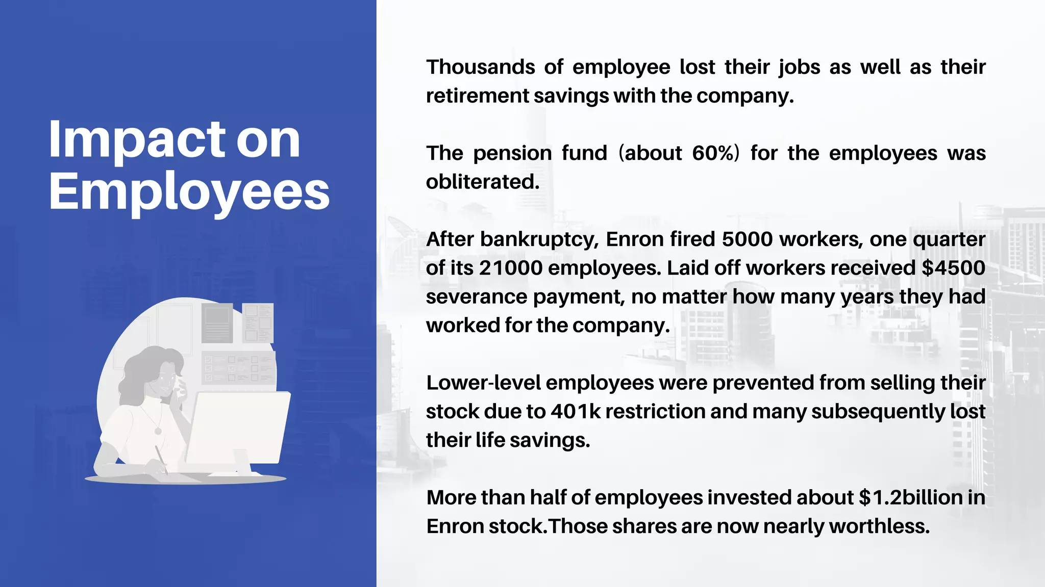 Thousands of employee lost their jobs as well as their
retirement savings with the company.
The pension fund (about 60%) for the employees was
obliterated.
After bankruptcy, Enron fired 5000 workers, one quarter
of its 21000 employees. Laid off workers received $4500
severance payment, no matter how many years they had
worked for the company.
Lower-level employees were prevented from selling their
stock due to 401k restriction and many subsequently lost
their life savings.
More than half of employees invested about $1.2billion in
Enron stock.Those shares are now nearly worthless.
Impact on
Employees