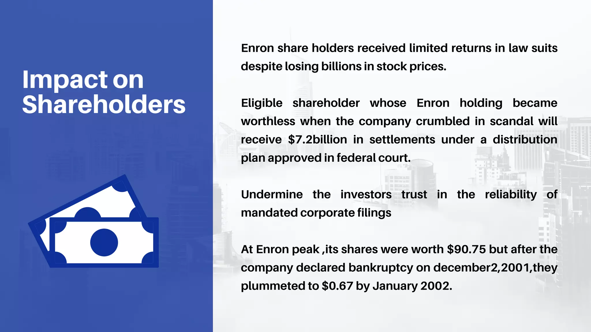 Enron share holders received limited returns in law suits
despite losing billions in stock prices.
Eligible shareholder whose Enron holding became
worthless when the company crumbled in scandal will
receive $7.2billion in settlements under a distribution
plan approved in federal court.
Undermine the investors trust in the reliability of
mandated corporate filings
At Enron peak ,its shares were worth $90.75 but after the
company declared bankruptcy on december2,2001,they
plummeted to $0.67 by January 2002.
Impact on
Shareholders