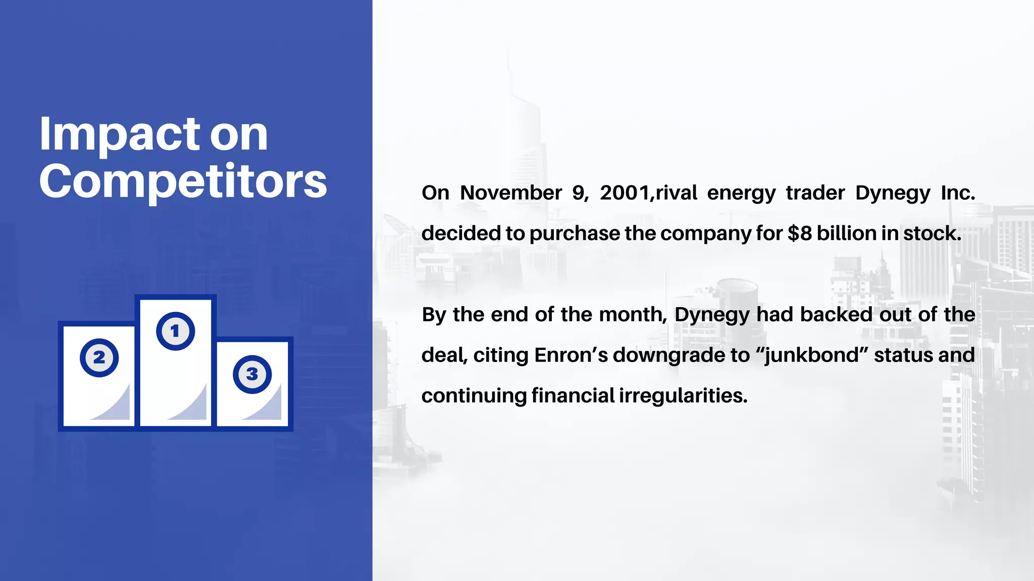 On November 9, 2001,rival energy trader Dynegy Inc.
decided to purchase the company for $8 billion in stock.
By the end of the month, Dynegy had backed out of the
deal, citing Enron’s downgrade to “junkbond” status and
continuing financial irregularities.
Impact on
Competitors