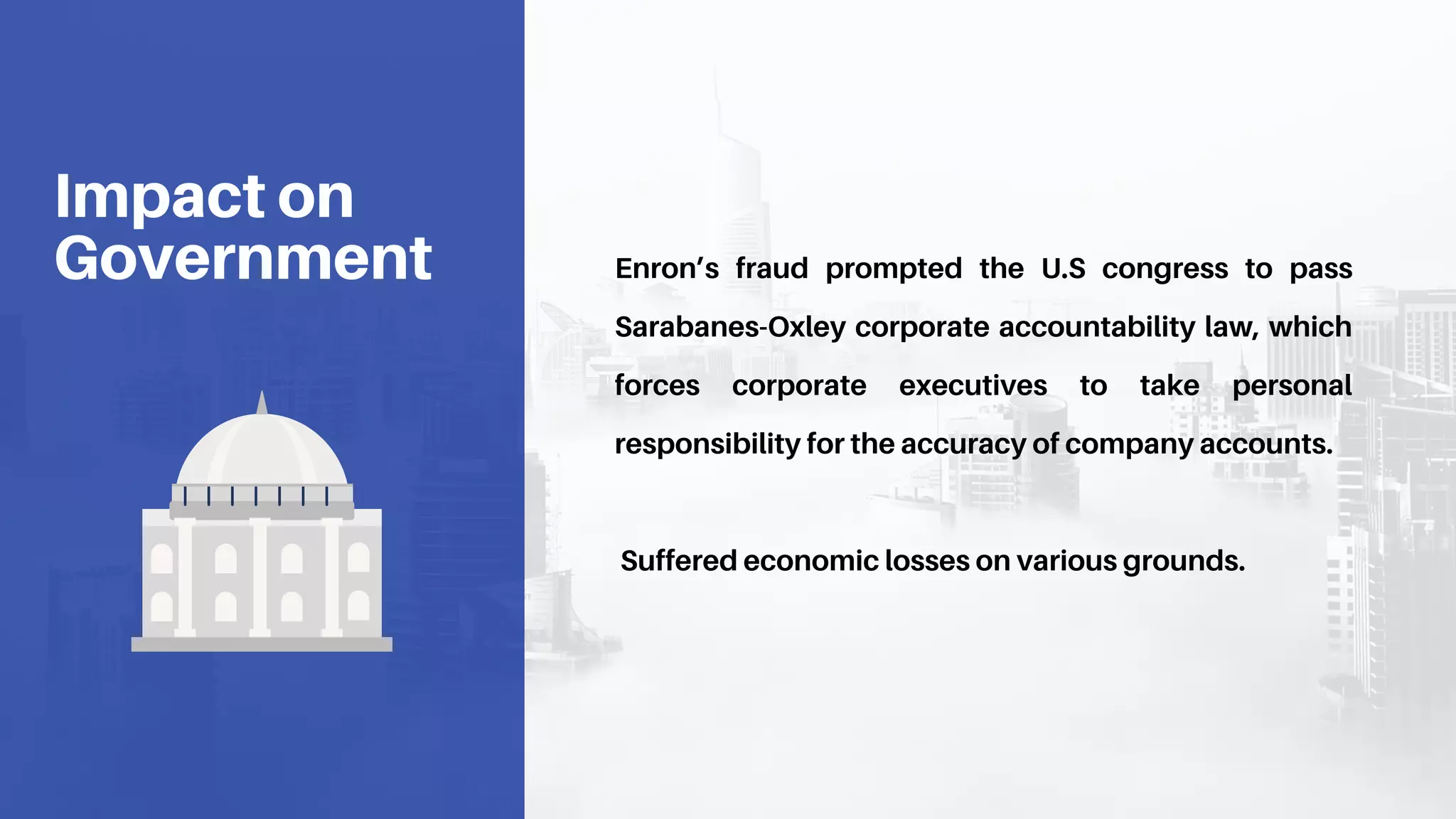 Enron’s fraud prompted the U.S congress to pass
Sarabanes-Oxley corporate accountability law, which
forces corporate executives to take personal
responsibility for the accuracy of company accounts.
Suffered economic losses on various grounds.
Impact on
Government