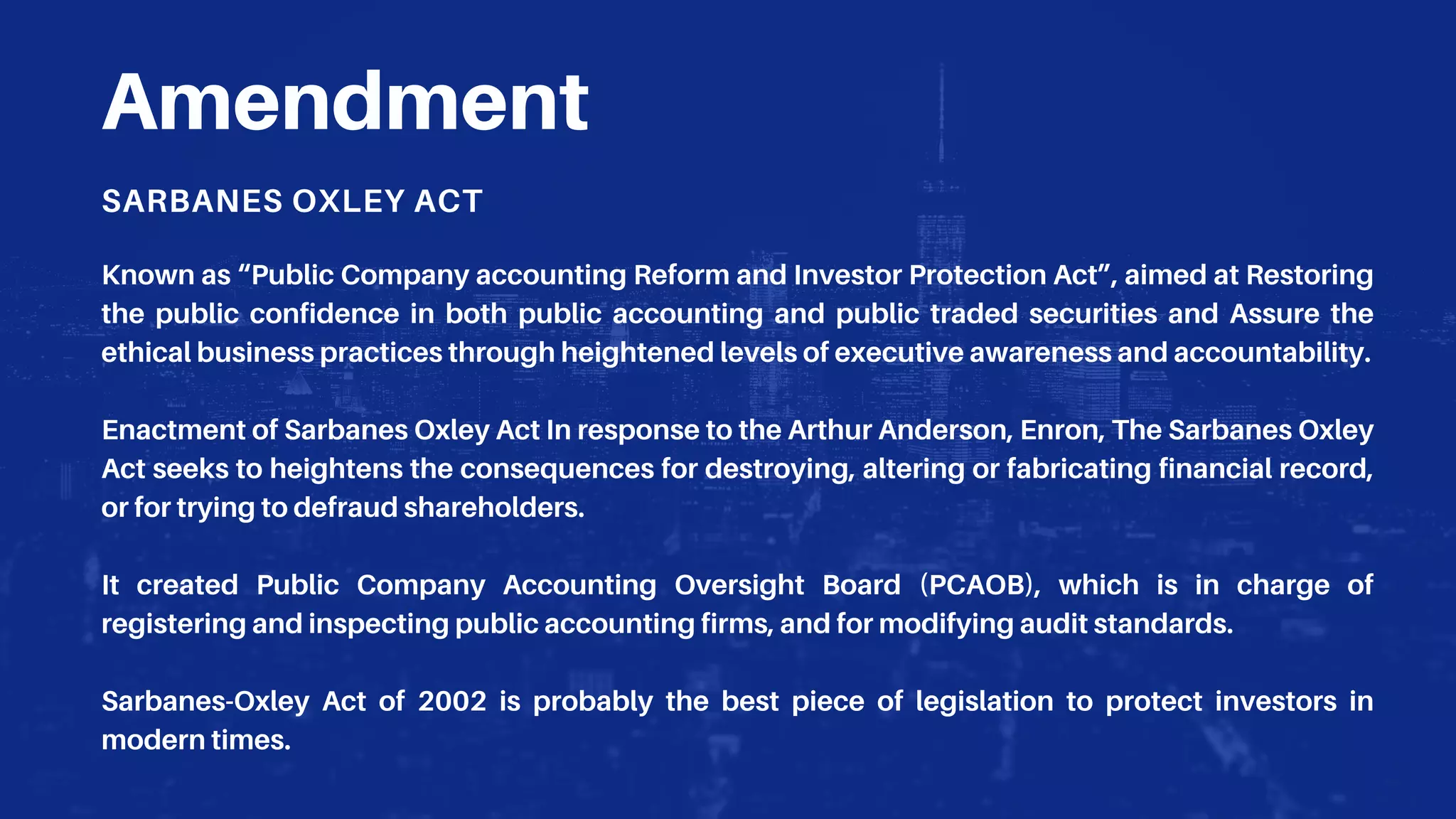 Amendment
SARBANES OXLEY ACT
Known as “Public Company accounting Reform and Investor Protection Act”, aimed at Restoring
the public confidence in both public accounting and public traded securities and Assure the
ethical business practices through heightened levels of executive awareness and accountability.
Enactment of Sarbanes Oxley Act In response to the Arthur Anderson, Enron, The Sarbanes Oxley
Act seeks to heightens the consequences for destroying, altering or fabricating financial record,
or for trying to defraud shareholders.
It created Public Company Accounting Oversight Board (PCAOB), which is in charge of
registering and inspecting public accounting firms, and for modifying audit standards.
Sarbanes-Oxley Act of 2002 is probably the best piece of legislation to protect investors in
modern times.