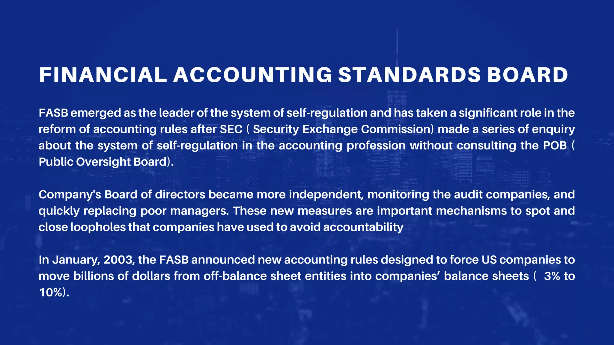 FINANCIAL ACCOUNTING STANDARDS BOARD
FASB emerged as the leader of the system of self-regulation and has taken a significant role in the
reform of accounting rules after SEC ( Security Exchange Commission) made a series of enquiry
about the system of self-regulation in the accounting profession without consulting the POB (
Public Oversight Board).
Company's Board of directors became more independent, monitoring the audit companies, and
quickly replacing poor managers. These new measures are important mechanisms to spot and
close loopholes that companies have used to avoid accountability
In January, 2003, the FASB announced new accounting rules designed to force US companies to
move billions of dollars from off-balance sheet entities into companies’ balance sheets ( 3% to
10%).