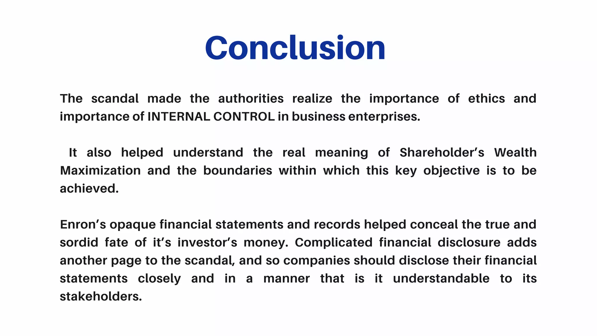 The scandal made the authorities realize the importance of ethics and
importance of INTERNAL CONTROL in business enterprises.
It also helped understand the real meaning of Shareholder’s Wealth
Maximization and the boundaries within which this key objective is to be
achieved.
Enron’s opaque financial statements and records helped conceal the true and
sordid fate of it’s investor’s money. Complicated financial disclosure adds
another page to the scandal, and so companies should disclose their financial
statements closely and in a manner that is it understandable to its
stakeholders.
Conclusion