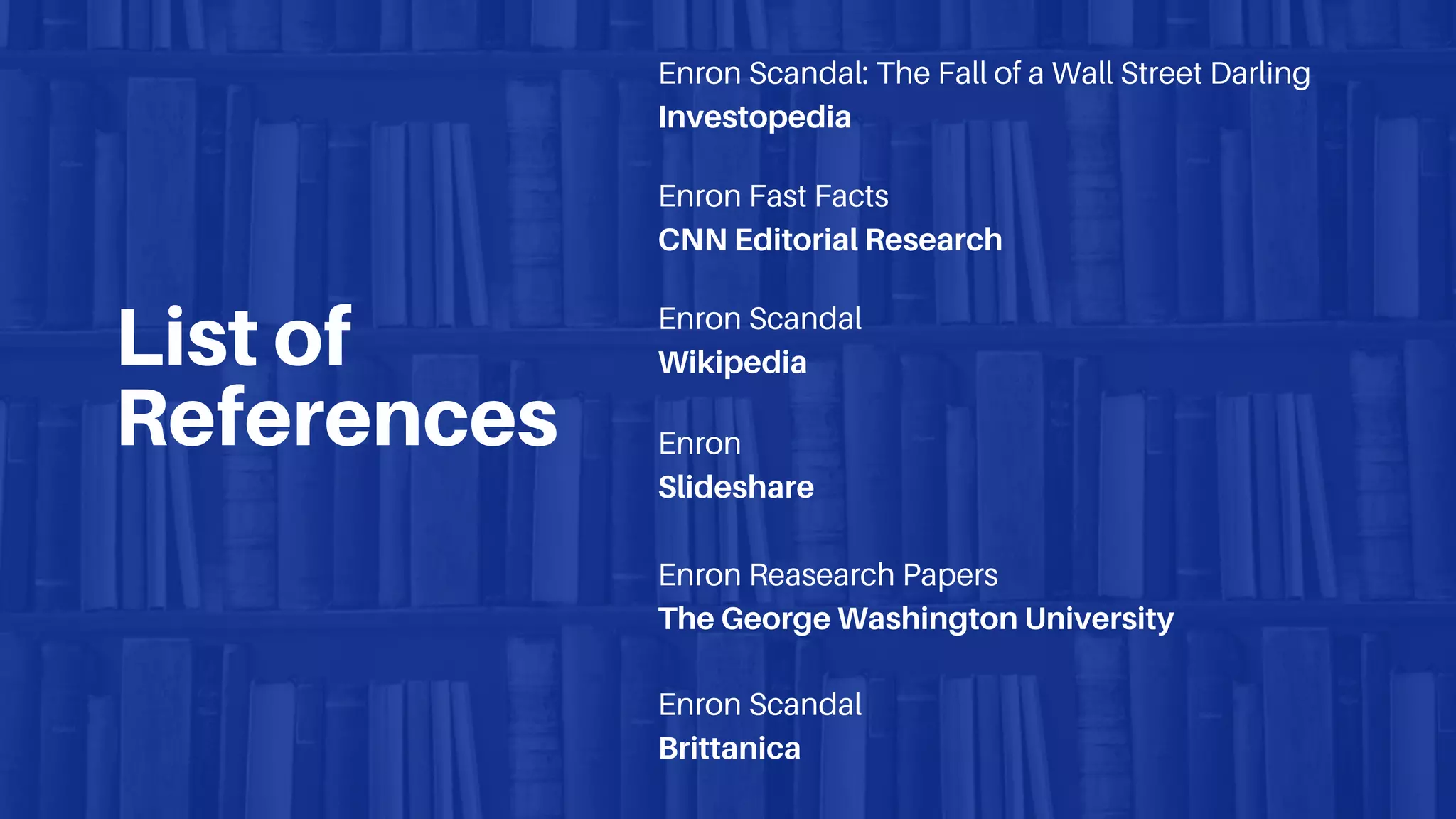 List of
References
Enron Scandal: The Fall of a Wall Street Darling
Investopedia
Enron Fast Facts
CNN Editorial Research
Enron Scandal
Wikipedia
Enron
Slideshare
Enron Reasearch Papers
The George Washington University
Enron Scandal
Brittanica