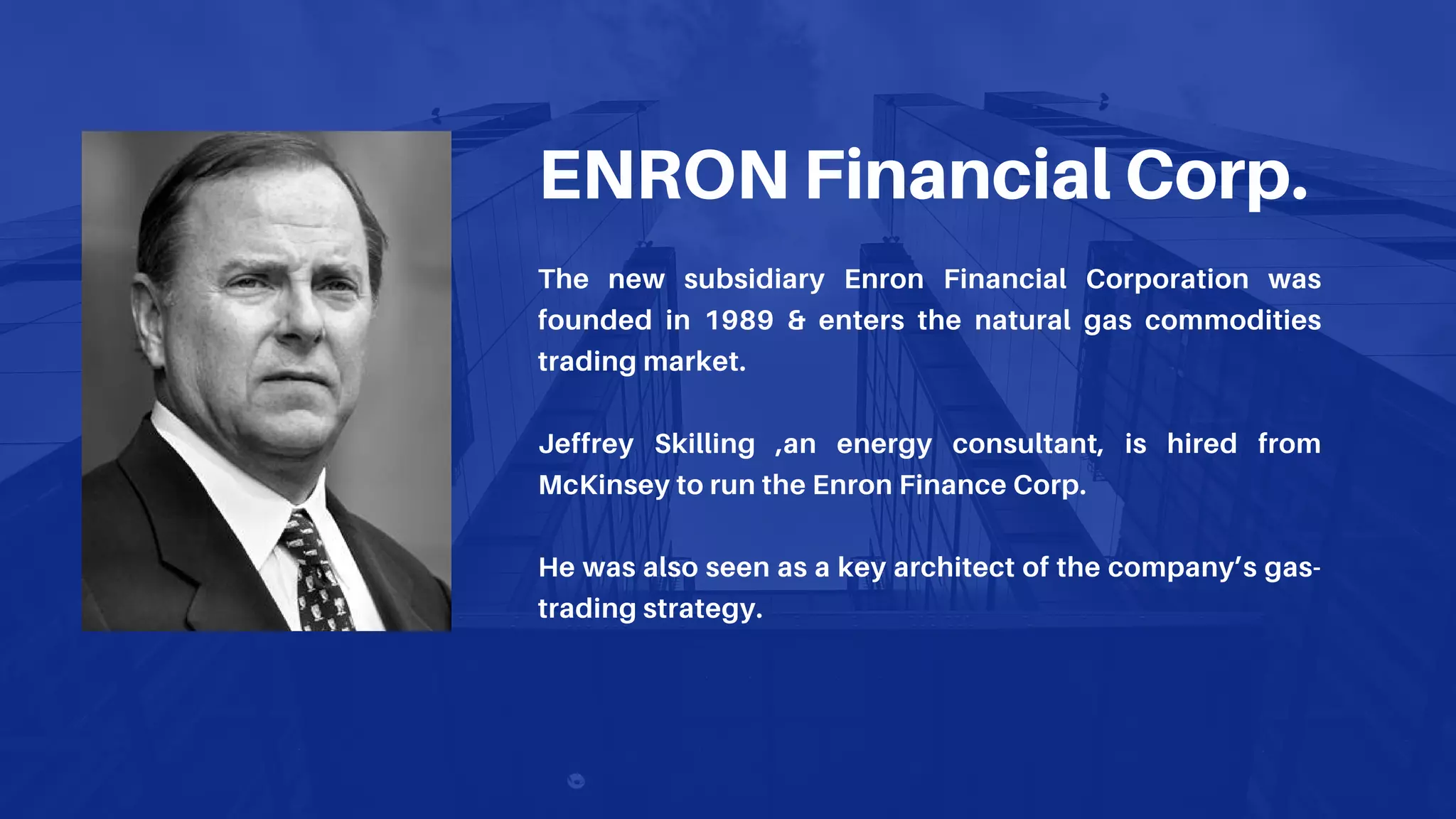 ENRON Financial Corp.
The new subsidiary Enron Financial Corporation was
founded in 1989 & enters the natural gas commodities
trading market.
Jeffrey Skilling ,an energy consultant, is hired from
McKinsey to run the Enron Finance Corp.
He was also seen as a key architect of the company’s gas-
trading strategy.