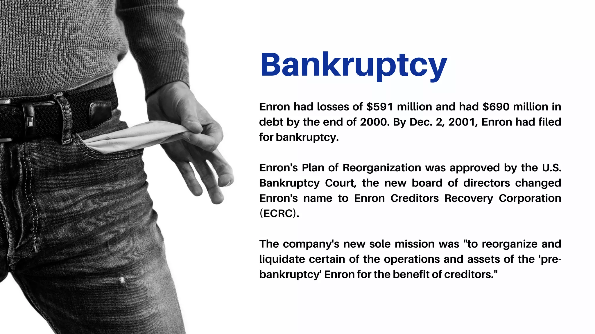 Bankruptcy
Enron had losses of $591 million and had $690 million in
debt by the end of 2000. By Dec. 2, 2001, Enron had filed
for bankruptcy.
Enron's Plan of Reorganization was approved by the U.S.
Bankruptcy Court, the new board of directors changed
Enron's name to Enron Creditors Recovery Corporation
(ECRC).
The company's new sole mission was "to reorganize and
liquidate certain of the operations and assets of the 'pre-
bankruptcy' Enron for the benefit of creditors."