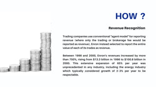 HOW ?
Revenue Recognition
Trading companies use conventional "agent model" for reporting
revenue (where only the trading or brokerage fee would be
reported as revenue), Enron instead selected to report the entire
value of each of its trades as revenue.
Between 1996 and 2000, Enron's revenues increased by more
than 750%, rising from $13.3 billion in 1996 to $100.8 billion in
2000. This extensive expansion of 65% per year was
unprecedented in any industry, including the energy industry
which typically considered growth of 2–3% per year to be
respectable.
 