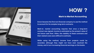 HOW ?
Mark to Market Accounting
Enron became the first non-financial company to use the method
to account for its complex long-term contracts.
Mark-to- market accounting requires that once a long-term
contract was signed, income is estimated as the present value of
net future cash flow. Often, the viability of these contracts and
their related costs were difficult to estimate.
While using the method, income from projects could be
recorded, although they might not have ever received the
money, and in turn increasing financial earnings on the books.
 