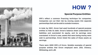 HOW ?
Special Purpose Entities
SPE’s reflect a common financing technique for companies.
Companies can cut their risk by moving assets into separate
partnerships that can be sold to outside investors.
In total, by 2001, Enron had used hundreds of special purpose
entities to hide its debt. Enron's balance sheet understated its
liabilities and overstated its equity, and its earnings were
overstated. In Enron’s case, assets that were losing money were
sold to partnerships. Enron listed the sales of these assets as
earnings.
There were 4000 SPE's of Enron. Notable examples of special
purpose entities that Enron employed were JEDI, Chewco,
Whitewing, and LJM.
 