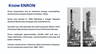 Know ENRON
Enron Corporation was an American energy, commodities,
and services company based in Houston, Texas.
Enron was formed in 1985 following a merger between
Houston Natural Gas Company and InterNorth Inc.
Kenneth Lay, who had been the chief executive officer (CEO)
of Houston Natural Gas, became Enron's CEO and chairman.
Enron employed approximately 29,000 staff and was a
major electricity, natural gas, communications and pulp and
paper company.
Fortune named Enron "America's Most Innovative Company"
for six consecutive years from 1996 - 2001.
 