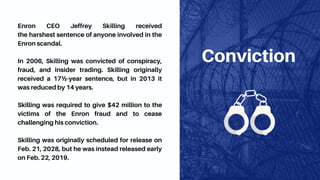 Conviction
Enron CEO Jeffrey Skilling received
the harshest sentence of anyone involved in the
Enron scandal.
In 2006, Skilling was convicted of conspiracy,
fraud, and insider trading. Skilling originally
received a 17½-year sentence, but in 2013 it
was reduced by 14 years.
Skilling was required to give $42 million to the
victims of the Enron fraud and to cease
challenging his conviction.
Skilling was originally scheduled for release on
Feb. 21, 2028, but he was instead released early
on Feb. 22, 2019.
 