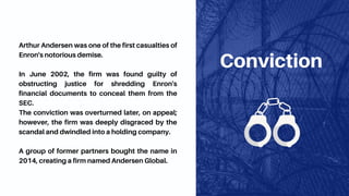 Conviction
Arthur Andersen was one of the first casualties of
Enron's notorious demise.
In June 2002, the firm was found guilty of
obstructing justice for shredding Enron's
financial documents to conceal them from the
SEC.
The conviction was overturned later, on appeal;
however, the firm was deeply disgraced by the
scandal and dwindled into a holding company.
A group of former partners bought the name in
2014, creating a firm named Andersen Global.
 