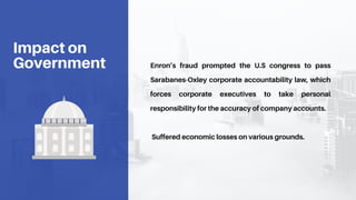 Enron’s fraud prompted the U.S congress to pass
Sarabanes-Oxley corporate accountability law, which
forces corporate executives to take personal
responsibility for the accuracy of company accounts.
Suffered economic losses on various grounds.
Impact on
Government
 