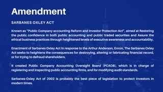 Amendment
SARBANES OXLEY ACT
Known as “Public Company accounting Reform and Investor Protection Act”, aimed at Restoring
the public confidence in both public accounting and public traded securities and Assure the
ethical business practices through heightened levels of executive awareness and accountability.
Enactment of Sarbanes Oxley Act In response to the Arthur Anderson, Enron, The Sarbanes Oxley
Act seeks to heightens the consequences for destroying, altering or fabricating financial record,
or for trying to defraud shareholders.
It created Public Company Accounting Oversight Board (PCAOB), which is in charge of
registering and inspecting public accounting firms, and for modifying audit standards.
Sarbanes-Oxley Act of 2002 is probably the best piece of legislation to protect investors in
modern times.
 