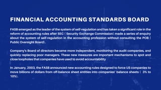 FINANCIAL ACCOUNTING STANDARDS BOARD
FASB emerged as the leader of the system of self-regulation and has taken a significant role in the
reform of accounting rules after SEC ( Security Exchange Commission) made a series of enquiry
about the system of self-regulation in the accounting profession without consulting the POB (
Public Oversight Board).
Company's Board of directors became more independent, monitoring the audit companies, and
quickly replacing poor managers. These new measures are important mechanisms to spot and
close loopholes that companies have used to avoid accountability
In January, 2003, the FASB announced new accounting rules designed to force US companies to
move billions of dollars from off-balance sheet entities into companies’ balance sheets ( 3% to
10%).
 