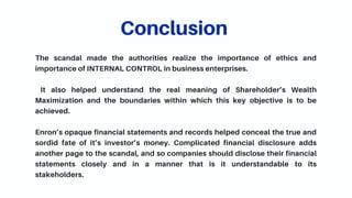 The scandal made the authorities realize the importance of ethics and
importance of INTERNAL CONTROL in business enterprises.
It also helped understand the real meaning of Shareholder’s Wealth
Maximization and the boundaries within which this key objective is to be
achieved.
Enron’s opaque financial statements and records helped conceal the true and
sordid fate of it’s investor’s money. Complicated financial disclosure adds
another page to the scandal, and so companies should disclose their financial
statements closely and in a manner that is it understandable to its
stakeholders.
Conclusion
 