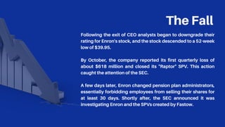 The Fall
Following the exit of CEO analysts began to downgrade their
rating for Enron's stock, and the stock descended to a 52-week
low of $39.95.
By October, the company reported its first quarterly loss of
about $618 million and closed its "Raptor" SPV. This action
caught the attention of the SEC.
A few days later, Enron changed pension plan administrators,
essentially forbidding employees from selling their shares for
at least 30 days. Shortly after, the SEC announced it was
investigating Enron and the SPVs created by Fastow.
 