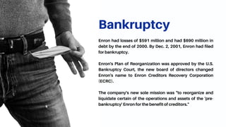 Bankruptcy
Enron had losses of $591 million and had $690 million in
debt by the end of 2000. By Dec. 2, 2001, Enron had filed
for bankruptcy.
Enron's Plan of Reorganization was approved by the U.S.
Bankruptcy Court, the new board of directors changed
Enron's name to Enron Creditors Recovery Corporation
(ECRC).
The company's new sole mission was "to reorganize and
liquidate certain of the operations and assets of the 'pre-
bankruptcy' Enron for the benefit of creditors."
 