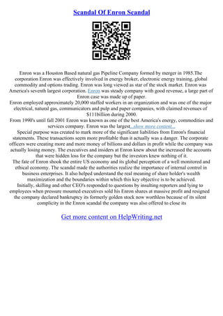 Scandal Of Enron Scandal
Enron was a Houston Based natural gas Pipeline Company formed by merger in 1985.The
corporation Enron was effectively involved in energy broker, electronic energy training, global
commodity and options trading. Enron was long viewed as star of the stock market. Enron was
America's seventh largest corporation. Enron was steady company with good revenue, a large part of
Enron case was made up of paper.
Enron employed approximately 20,000 staffed workers in an organization and was one of the major
electrical, natural gas, communicators and pulp and paper companies, with claimed revenues of
$111billion during 2000.
From 1990's until fall 2001 Enron was known as one of the best America's energy, commodities and
services company. Enron was the largest...show more content...
Special purpose was created to mark more of the significant liabilities from Enron's financial
statements. These transactions seem more profitable than it actually was a danger. The corporate
officers were creating more and more money of billions and dollars in profit while the company was
actually losing money. The executives and insiders at Enron knew about the increased the accounts
that were hidden loss for the company but the investors knew nothing of it.
The fate of Enron shook the entire US economy and its global perception of a well monitored and
ethical economy. The scandal made the authorities realize the importance of internal control in
business enterprises. It also helped understand the real meaning of share holder's wealth
maximization and the boundaries within which this key objective is to be achieved.
Initially, skilling and other CEO's responded to questions by insulting reporters and lying to
employees when pressure mounted executives sold his Enron shares at massive profit and resigned
the company declared bankruptcy its formerly golden stock now worthless because of its silent
complicity in the Enron scandal the company was also offered to close its
Get more content on HelpWriting.net
 