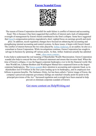 Enron Scandal Essay
The reason of Enron Corporation downfall for audit failure is conflict of interest and accounting
fraud. This is because it has been suggested that conflicts of interest and a lack of independent
oversight of management by Enron's board contributed to the firm's collapse. Some have suggested
that Enron's compensation policies engendered a short–sighted focus on earnings growth and stock
price. In addition, recent regulatory changes have focused on enhancing the accounting and
strengthening internal accounting and control systems. In these issues, it begin with Enron's board.
The conflict of interest between the two roles played by Arthur Andersen, as an auditor, he also as a
consultant to Enron Corporation. While investigations continue, Enron Corporation has sought to
salvage its business by spinning off various assets. As that, Arthur Andersen actually has admitted
some...show more content...
It also help to understand the real meaning of Shareholder Wealth Maximization. Enron Corporation
scandal also help to conceal the true of financial statement and ensure that investor fund. When the
time of Enron's collapse, it was the biggest corporate bankruptcy ever to hit the financial world. But
then WorldCom, Lehman Brothers and Washington Mutual have surpassed Enron as the largest
corporate bankruptcies. The Enron scandal drew attention to accounting and corporate fraud, as its
shareholders lost $74 billion in the four years leading up to its bankruptcy, and its employees lost
billions in pension benefits. The Sarbanes–Oxley Act has been called a "mirror image of Enron, the
company's perceived corporate governance failings are matched virtually point for point in the
principal provisions of the Act." Increased regulation and oversight have been enacted to help
prevent or eliminate corporate scandals of Enron's
Get more content on HelpWriting.net
 