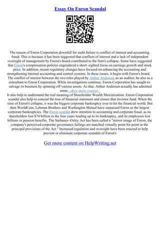 Essay On Enron Scandal
The reason of Enron Corporation downfall for audit failure is conflict of interest and accounting
fraud. This is because it has been suggested that conflicts of interest and a lack of independent
oversight of management by Enron's board contributed to the firm's collapse. Some have suggested
that Enron's compensation policies engendered a short–sighted focus on earnings growth and stock
price. In addition, recent regulatory changes have focused on enhancing the accounting and
strengthening internal accounting and control systems. In these issues, it begin with Enron's board.
The conflict of interest between the two roles played by Arthur Andersen, as an auditor, he also as a
consultant to Enron Corporation. While investigations continue, Enron Corporation has sought to
salvage its business by spinning off various assets. As that, Arthur Andersen actually has admitted
some...show more content...
It also help to understand the real meaning of Shareholder Wealth Maximization. Enron Corporation
scandal also help to conceal the true of financial statement and ensure that investor fund. When the
time of Enron's collapse, it was the biggest corporate bankruptcy ever to hit the financial world. But
then WorldCom, Lehman Brothers and Washington Mutual have surpassed Enron as the largest
corporate bankruptcies. The Enron scandal drew attention to accounting and corporate fraud, as its
shareholders lost $74 billion in the four years leading up to its bankruptcy, and its employees lost
billions in pension benefits. The Sarbanes–Oxley Act has been called a "mirror image of Enron, the
company's perceived corporate governance failings are matched virtually point for point in the
principal provisions of the Act." Increased regulation and oversight have been enacted to help
prevent or eliminate corporate scandals of Enron's
Get more content on HelpWriting.net
 