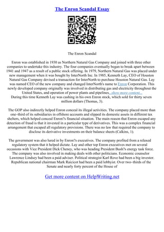 The Enron Scandal Essay
The Enron Scandal
Enron was established in 1930 as Northern Natural Gas Company and joined with three other
companies to undertake this industry. The four companies eventually began to break apart between
1941 and 1947 as a result of a public stock offering. In 1979, Northern Natural Gas was placed under
new management when it was bought by InterNorth Inc. In 1985, Kenneth Lay, CEO of Houston
Natural Gas Company devised a transaction for InterNorth to purchase Houston Natural Gas. Lay
was named CEO of the new company and changed InterNorth's name to Enron Corporation. This
newly developed company originally was involved in distributing gas and electricity throughout the
United States, and operation of power plants and pipelines...show more content...
During this time Kenneth Lay was cashing in his own Enron stock, which sold for thirty seven
million dollars (Thomas, 3).
The GOP also indirectly helped Enron conceal its illegal activities. The company placed more than
one–third of its subsidiaries in offshore accounts and slipped its domestic assets in different tax
shelters, which helped conceal Enron?s financial situation. The main reason that Enron escaped any
detection of fraud is that it invested in a particular type of derivatives. This was a complex financial
arrangement that escaped all regulatory provisions. There was no law that required the company to
disclose its derivative investments on their balance sheets (Calkins, 1).
The government was also lured in by Enron?s executives. The company profited from a relaxed
regulatory system that it helped dictate. Lay and other top Enron executives met on several
occasions with Vice President Dick Cheney, who was heading President Bush?s energy task force.
The company was also involved in making deals with other politicians. Economic counselor
Lawrence Lindsey had been a paid adviser. Political strategist Karl Rove had been a big investor.
Republican national chairman Mark Raicicot had been a paid lobbyist. Over two–thirds of the
Senate and nearly forty percent of the House of
Get more content on HelpWriting.net
 