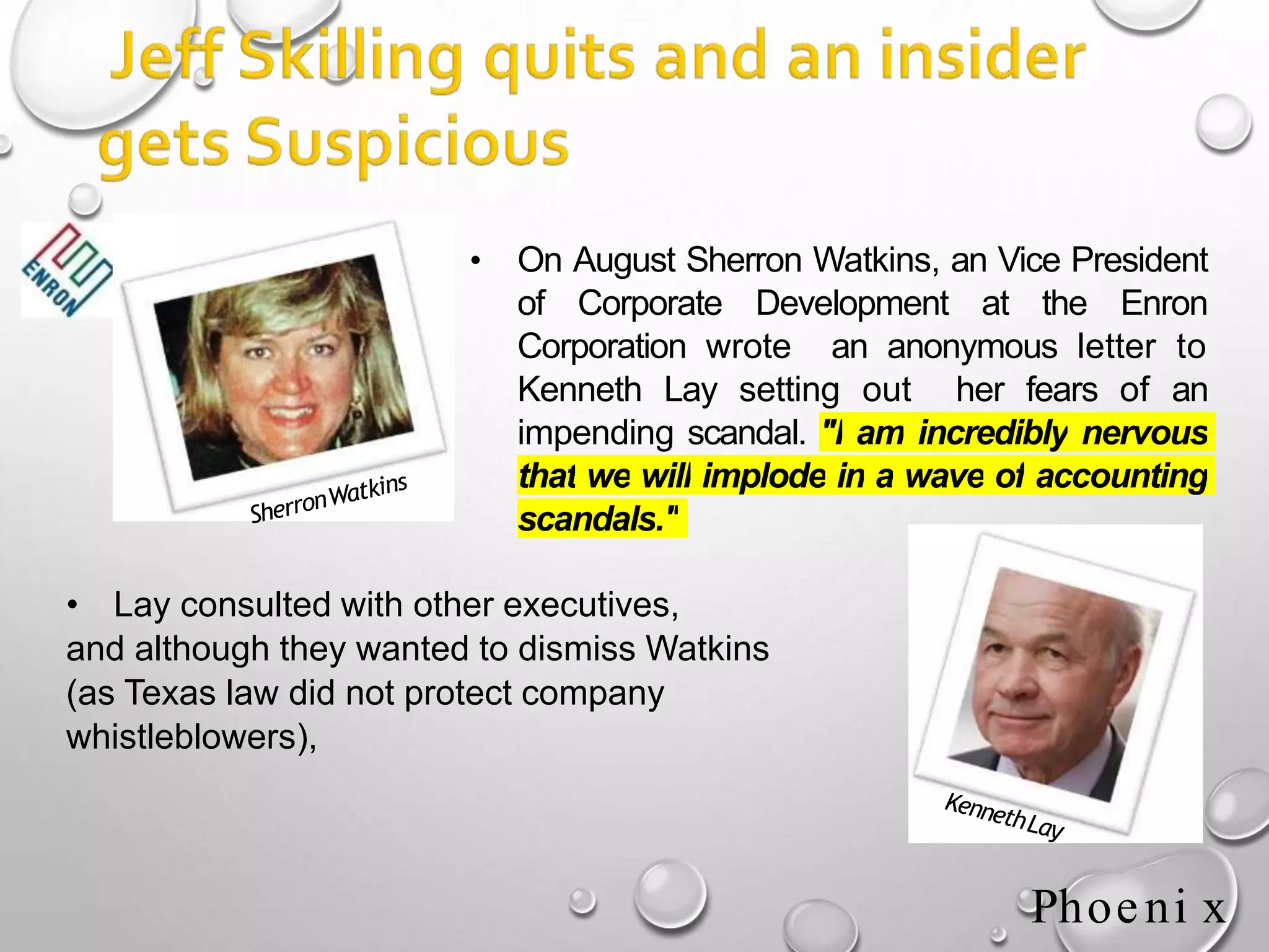 • On August Sherron Watkins, an Vice President
of Corporate Development at the Enron
Corporation wrote an anonymous letter to
Kenneth Lay setting out her fears of an
impending scandal. "I am incredibly nervous
that we will implode in a wave of accounting
scandals."
• Lay consulted with other executives,
and although they wanted to dismiss Watkins
(as Texas law did not protect company
whistleblowers),
Phoeni x
 