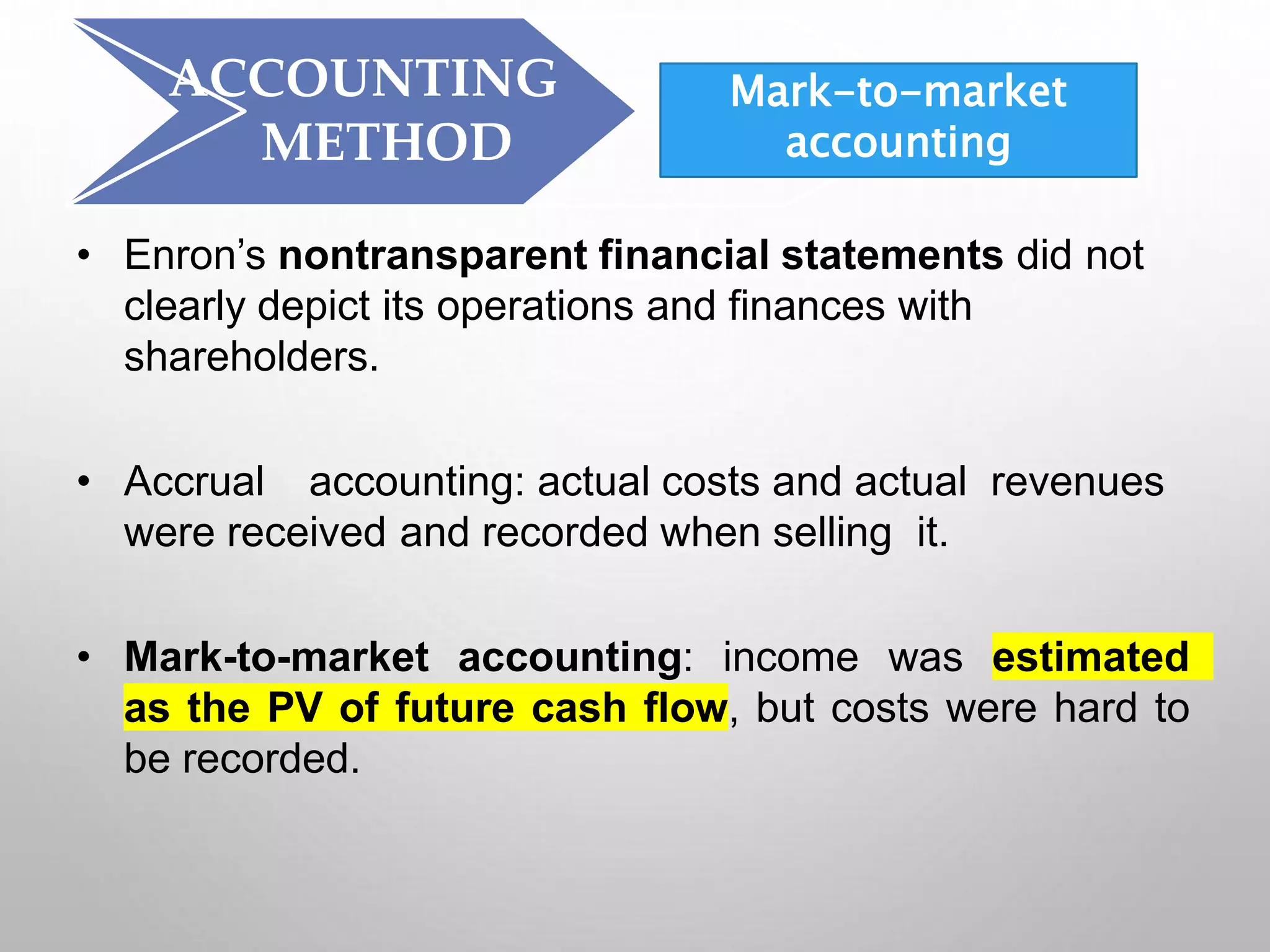 ACCOUNTING
METHOD
• Enron’s nontransparent financial statements did not
clearly depict its operations and finances with
shareholders.
• Accrual accounting: actual costs and actual revenues
were received and recorded when selling it.
• Mark-to-market accounting: income was estimated
as the PV of future cash flow, but costs were hard to
be recorded.
Mark-to-market
accounting
 