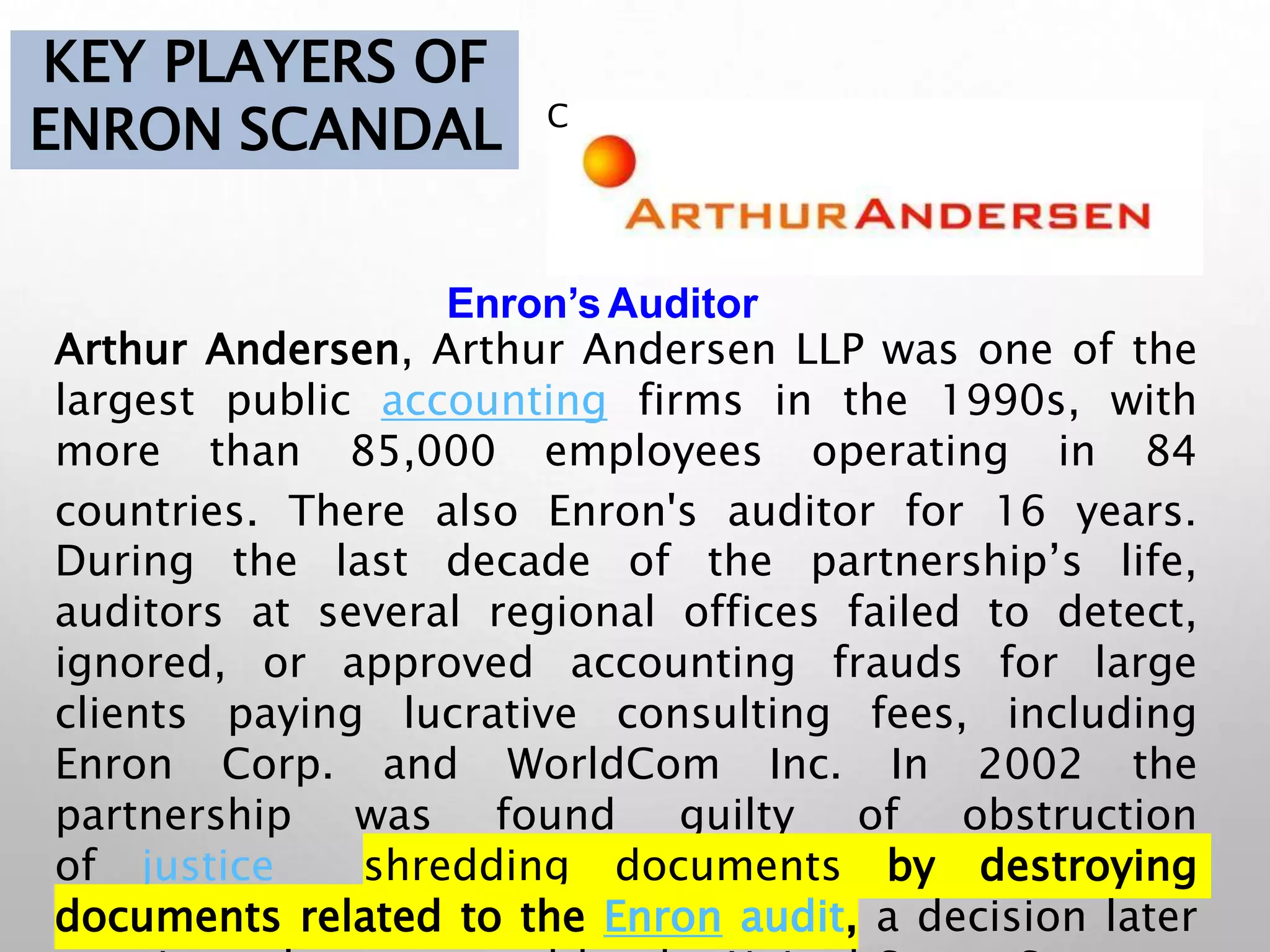 C
Enron’sAuditor
Arthur Andersen, Arthur Andersen LLP was one of the
largest public accounting firms in the 1990s, with
more than 85,000 employees operating in 84
countries. There also Enron's auditor for 16 years.
During the last decade of the partnership’s life,
auditors at several regional offices failed to detect,
ignored, or approved accounting frauds for large
clients paying lucrative consulting fees, including
Enron Corp. and WorldCom Inc. In 2002 the
partnership was found guilty of obstruction
of justice shredding documents by destroying
documents related to the Enron audit, a decision later
KEY PLAYERS OF
ENRON SCANDAL
 