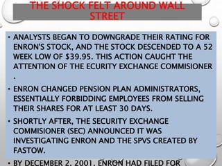 THE SHOCK FELT AROUND WALL
STREET
• ANALYSTS BEGAN TO DOWNGRADE THEIR RATING FOR
ENRON'S STOCK, AND THE STOCK DESCENDED TO A 52
WEEK LOW OF $39.95. THIS ACTION CAUGHT THE
ATTENTION OF THE ECURITY EXCHANGE COMMISIONER
.
• ENRON CHANGED PENSION PLAN ADMINISTRATORS,
ESSENTIALLY FORBIDDING EMPLOYEES FROM SELLING
THEIR SHARES FOR AT LEAST 30 DAYS.
• SHORTLY AFTER, THE SECURITY EXCHANGE
COMMISIONER (SEC) ANNOUNCED IT WAS
INVESTIGATING ENRON AND THE SPVS CREATED BY
FASTOW.
• BY DECEMBER 2, 2001, ENRON HAD FILED FOR
 