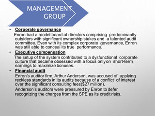 MANAGEMENT
GROUP
• Corporate governance
Enron had a model board of directors comprising predominantly
outsiders with significant ownership stakes and a talented audit
committee. Even with its complex corporate governance, Enron
was still able to conceal its true performance.
• Executive compensation
The setup of the system contributed to a dysfunctional corporate
culture that became obsessed with a focus onlyon short-term
earnings to maximize bonuses.
• Financial audit
Enron’s auditor firm, Arthur Andersen, was accused of applying
reckless standards in its audits because of a conflict of interest
over the significant consulting fees($27 million).
Anderson’s auditors were pressured by Enron to defer
recognizing the charges from the SPE as its credit risks.
 