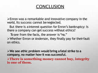 CONCLUSION
Enron was a remarkable and innovative company in the
world, Its success cannot beneglected.
But there is ainterest question for Enron’s bankruptcy: Is
there a company can get success without ethics?
Tosee from the facts, the answer is“no.”
Whether Enron or Anderson, they finally pay for theirfault
on ethics.
We see ethic problem would bring afatal strike to a
company, no matter how it was successful.
There is something money cannot buy, integrity
is one of them.
 