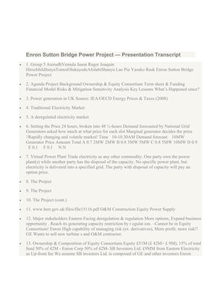 Enron Sutton Bridge Power Project — Presentation Transcript
1. Group 5 AnirudhVemula Jason Rager Joaquin
HirschfeldJunyaTomoiOlukayodeAfolabiShanyu Lao Pia Yasuko Rask Enron Sutton Bridge
Power Project

2. Agenda Project Background Ownership & Equity Consortium Term sheet & Funding
Financial Model Risks & Mitigation Sensitivity Analysis Key Lessons What‟s Happened since?

3. Power generation in UK Source: IEA/OECD Energy Prices & Taxes (2008)

4. Traditional Electricity Market

5. A deregulated electricity market

6. Setting the Price 24 hours, broken into 48 ½-hours Demand forecasted by National Grid
Generators asked how much at what price for each slot Marginal generator decides the price
 Rapidly changing and volatile market! Time 10-10.30AM Demand forecast: 10MW
Generator Price Amount Total A 0.7 2MW 2MW B 0.8 3MW 5MW C 0.8 5MW 10MW D 0.9
 E 0.1 F 0.1 N N

7. Virtual Power Plant Trade electricity as any other commodity. One party own the power
plant(s) while another party has the disposal of the capacity. No specific power plant, but
electricity is delivered into a specified grid. The party with disposal of capacity will pay an
option price.

8. The Project

9. The Project

10. The Project (cont.)

11. www.berr.gov.uk/files/file15116.pdf O&M Construction Equity Power Supply

12. Major stakeholders Eastern Facing deregulation & regulation More options, Expand business
opportunity . Reach its generating capacity restriction by r egulat ion. –Cannot be in Equity
Consortium! Enron High capability of managing risk (ex. derivatives), More profit, more risk!!
GE Wants to sell new turbine s and O&M contractor.

13. Ownership & Composition of Equity Consortium Equity £51M (£ 42M+ £ 9M), 15% of total
fund 50% of 42M - Enron Corp 50% of 42M- SB Investors Ltd. £9MM from Eastern Electricity
as Up-front fee We assume SB investors Ltd. is composed of GE and other investors Enron
 