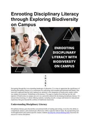 Enrooting Disciplinary Literacy
through Exploring Biodiversity
on Campus
S
H
A
R
E
Navigating through the ever-expanding landscape of education, I’ve come to appreciate the significance of
fostering disciplinary literacy as a cornerstone for cultivating well-rounded and informed individuals. One
innovative approach that has truly captured my attention is the integration of biodiversity studies within
our campus environment. Embarking on this journey, I’m eager to explore how delving into the rich
tapestry of biodiversity on campus can serve as a powerful catalyst for developing disciplinary literacy. It’s
not just about learning; it’s about offering students, including myself, a unique and immersive educational
experience that goes beyond the confines of traditional classrooms.
Understanding Disciplinary Literacy
Disciplinary literacy goes beyond the conventional skills of reading and writing; it involves the ability to
comprehend, analyze, and communicate effectively within a specific field of study. By incorporating real-
world applications and context-specific content, students develop the critical thinking skills necessary for
success in various disciplines.
 