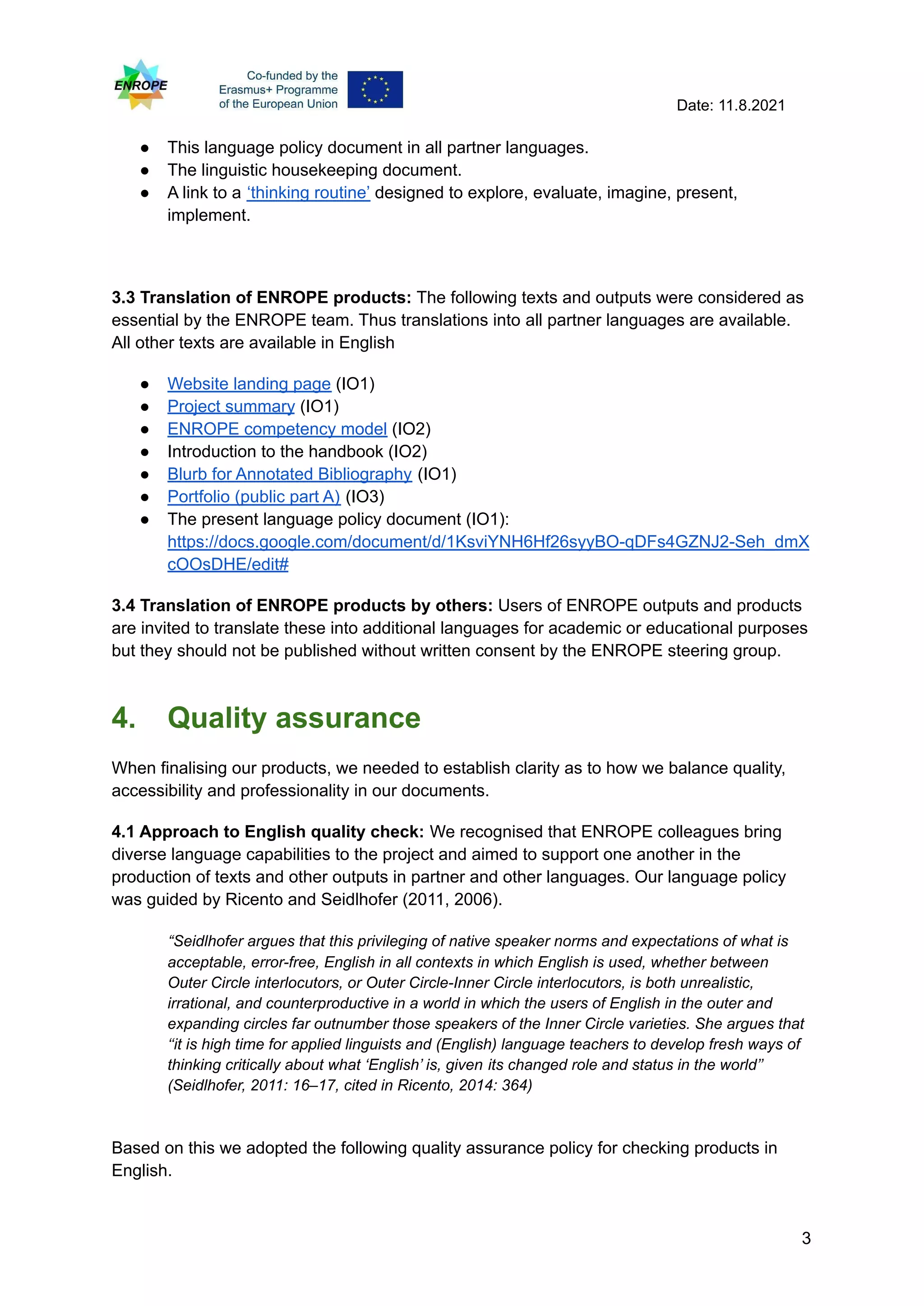 Date: 11.8.2021
● This language policy document in all partner languages.
● The linguistic housekeeping document.
● A link to a ‘thinking routine’ designed to explore, evaluate, imagine, present,
implement.
3.3 Translation of ENROPE products: The following texts and outputs were considered as
essential by the ENROPE team. Thus translations into all partner languages are available.
All other texts are available in English
● Website landing page (IO1)
● Project summary (IO1)
● ENROPE competency model (IO2)
● Introduction to the handbook (IO2)
● Blurb for Annotated Bibliography (IO1)
● Portfolio (public part A) (IO3)
● The present language policy document (IO1):
https://docs.google.com/document/d/1KsviYNH6Hf26syyBO-qDFs4GZNJ2-Seh_dmX
cOOsDHE/edit#
3.4 Translation of ENROPE products by others: Users of ENROPE outputs and products
are invited to translate these into additional languages for academic or educational purposes
but they should not be published without written consent by the ENROPE steering group.
4. Quality assurance
When finalising our products, we needed to establish clarity as to how we balance quality,
accessibility and professionality in our documents.
4.1 Approach to English quality check: We recognised that ENROPE colleagues bring
diverse language capabilities to the project and aimed to support one another in the
production of texts and other outputs in partner and other languages. Our language policy
was guided by Ricento and Seidlhofer (2011, 2006).
“Seidlhofer argues that this privileging of native speaker norms and expectations of what is
acceptable, error-free, English in all contexts in which English is used, whether between
Outer Circle interlocutors, or Outer Circle-Inner Circle interlocutors, is both unrealistic,
irrational, and counterproductive in a world in which the users of English in the outer and
expanding circles far outnumber those speakers of the Inner Circle varieties. She argues that
‘‘it is high time for applied linguists and (English) language teachers to develop fresh ways of
thinking critically about what ‘English’ is, given its changed role and status in the world’’
(Seidlhofer, 2011: 16–17, cited in Ricento, 2014: 364)
Based on this we adopted the following quality assurance policy for checking products in
English.
3
 