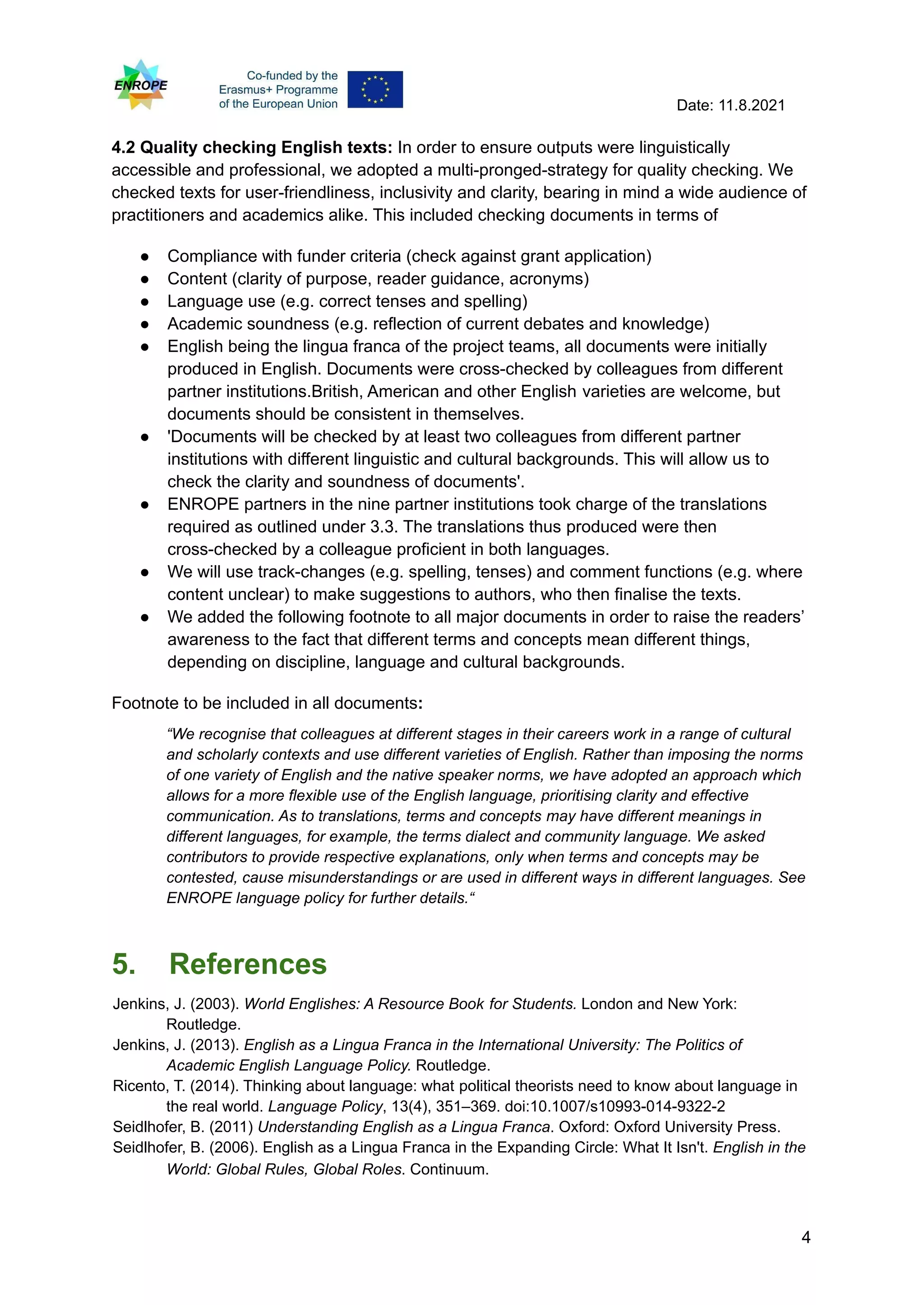 Date: 11.8.2021
4.2 Quality checking English texts: In order to ensure outputs were linguistically
accessible and professional, we adopted a multi-pronged-strategy for quality checking. We
checked texts for user-friendliness, inclusivity and clarity, bearing in mind a wide audience of
practitioners and academics alike. This included checking documents in terms of
● Compliance with funder criteria (check against grant application)
● Content (clarity of purpose, reader guidance, acronyms)
● Language use (e.g. correct tenses and spelling)
● Academic soundness (e.g. reflection of current debates and knowledge)
● English being the lingua franca of the project teams, all documents were initially
produced in English. Documents were cross-checked by colleagues from different
partner institutions.British, American and other English varieties are welcome, but
documents should be consistent in themselves.
● 'Documents will be checked by at least two colleagues from different partner
institutions with different linguistic and cultural backgrounds. This will allow us to
check the clarity and soundness of documents'.
● ENROPE partners in the nine partner institutions took charge of the translations
required as outlined under 3.3. The translations thus produced were then
cross-checked by a colleague proficient in both languages.
● We will use track-changes (e.g. spelling, tenses) and comment functions (e.g. where
content unclear) to make suggestions to authors, who then finalise the texts.
● We added the following footnote to all major documents in order to raise the readers’
awareness to the fact that different terms and concepts mean different things,
depending on discipline, language and cultural backgrounds.
Footnote to be included in all documents:
“We recognise that colleagues at different stages in their careers work in a range of cultural
and scholarly contexts and use different varieties of English. Rather than imposing the norms
of one variety of English and the native speaker norms, we have adopted an approach which
allows for a more flexible use of the English language, prioritising clarity and effective
communication. As to translations, terms and concepts may have different meanings in
different languages, for example, the terms dialect and community language. We asked
contributors to provide respective explanations, only when terms and concepts may be
contested, cause misunderstandings or are used in different ways in different languages. See
ENROPE language policy for further details.“
5. References
Jenkins, J. (2003). World Englishes: A Resource Book for Students. London and New York:
Routledge.
Jenkins, J. (2013). English as a Lingua Franca in the International University: The Politics of
Academic English Language Policy. Routledge.
Ricento, T. (2014). Thinking about language: what political theorists need to know about language in
the real world. Language Policy, 13(4), 351–369. doi:10.1007/s10993-014-9322-2
Seidlhofer, B. (2011) Understanding English as a Lingua Franca. Oxford: Oxford University Press.
Seidlhofer, B. (2006). English as a Lingua Franca in the Expanding Circle: What It Isn't. English in the
World: Global Rules, Global Roles. Continuum.
4
 