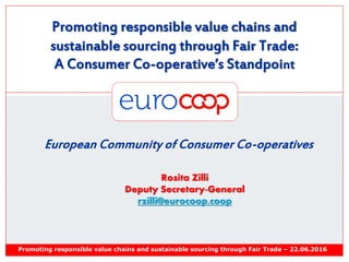 Promoting responsible value chains and
sustainable sourcing through Fair Trade:
A Consumer Co-operative’s Standpoint
Promoting responsible value chains and sustainable sourcing through Fair Trade – 22.06.2016
European Community of Consumer Co-operatives
Rosita Zilli
Deputy Secretary-General
rzilli@eurocoop.coop
 