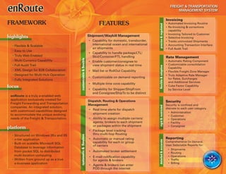 Invoicing
FRAMEWORK                                                                  FEATURES                                                 • Automated Invoicing Routine




                                                                                                              precise & regulated
                                                                                                                                    • Re-Invoicing & corrections
                                                                                                                                      capability
                                                                                                                                    • Invoicing Tailored to Customer
highlights                                                          Shipment/Waybill Management
                                                                                                                                    • Selective Invoicing
                                                                    • Capability for domestic, transborder,                         • Tracks uninvoiced Shipments
  • Flexible & Scalable                                               international ocean and international                         • Accounting Transaction Interface
                                                                      air shipments                                                 • Full Audit Trail
  • Easy to Use
                                                                    • Capability to handle package/LTL/
  • Truly Web Enabled                                                 Skid/Container/FTL handling                                   Rate Management




                                          customizable & flexible
  • Multi-Currency Capability                                       • Enable customer/consignee to                                  • Automatic Rating Component
  • Full Audit Trail                                                  view shipment status in real time                             • Customizable consolidation




                                                                                                              flexible & adaptive
                                                                                                                                      Capability
  • XML Design for B2B Collaboration                                • Mail list or RollOut Capability                               • Flexible Freight Zone Manager
  • Designed for Multi-Hub Operation                                                                                                • Truly Adaptive Rate Manager
                                                                    • Customizable on demand reporting                                for Rates, Surcharges
  • Fully Integrated Solutions
                                                                                                                                      and Additional Services
                                                                    • Multiple time zone capability
focus                                                                                                                               • Cube Factor Capability
                                                                    • Capability for Shipper/ShipFrom                                 by Service Level
                                                                      and Consignee/ShipTo to be distinct
 enRoute is a truly e-enabled web
 application exclusively created for                                Dispatch, Routing & Operations                                  Security
 Freight Forwarding and Transportation                              Management                                                      Security is confined and




                                                                                                              rigid & restricted
 companies. An integrated solution,                                                                                                 discrete to each user category.
 with customized capabilities designed                              • Real time alerts for dispatch
                                                                      shipment creation                                               • Administration
 to accommodate the unique evolving                                                                                                   • Customer
 needs of the Freight & Transportation.                             • Ability to assign multiple carriers/                            • Operations
                                                                      agents; brokers to each shipment                                • Facility
                                                                      or packages within the shipment                                 • Consignee
platform
                                                                    • Package level tracking
  • Structured on Windows 2Kx and IIS                                 thru multi-hop Routing
                                          syatametic & flawless




  • n-tier application                                              • Automatic or manual rating                                    Reporting




                                                                                                              detailed & accurate
                                                                      capability for each or group                                  Comprehensive On Demand,
  • Built on scalable Microsoft SQL
                                                                      of carriers                                                   User Selectable Reports for:
    Database to leverage information
                                                                                                                                     • Shipments
    from pocket SQL to distributed                                  • Automated broker settlement                                    • Routing
    multi-location computing                                         • E-mail notification capability                                • Operations
  • Written from ground up as a true                                   for agents & brokers                                          • Traffic
    e-business application                                                                                                           • Billing
                                                                    • Agents & brokers can enter
                                                                      POD through the internet
 