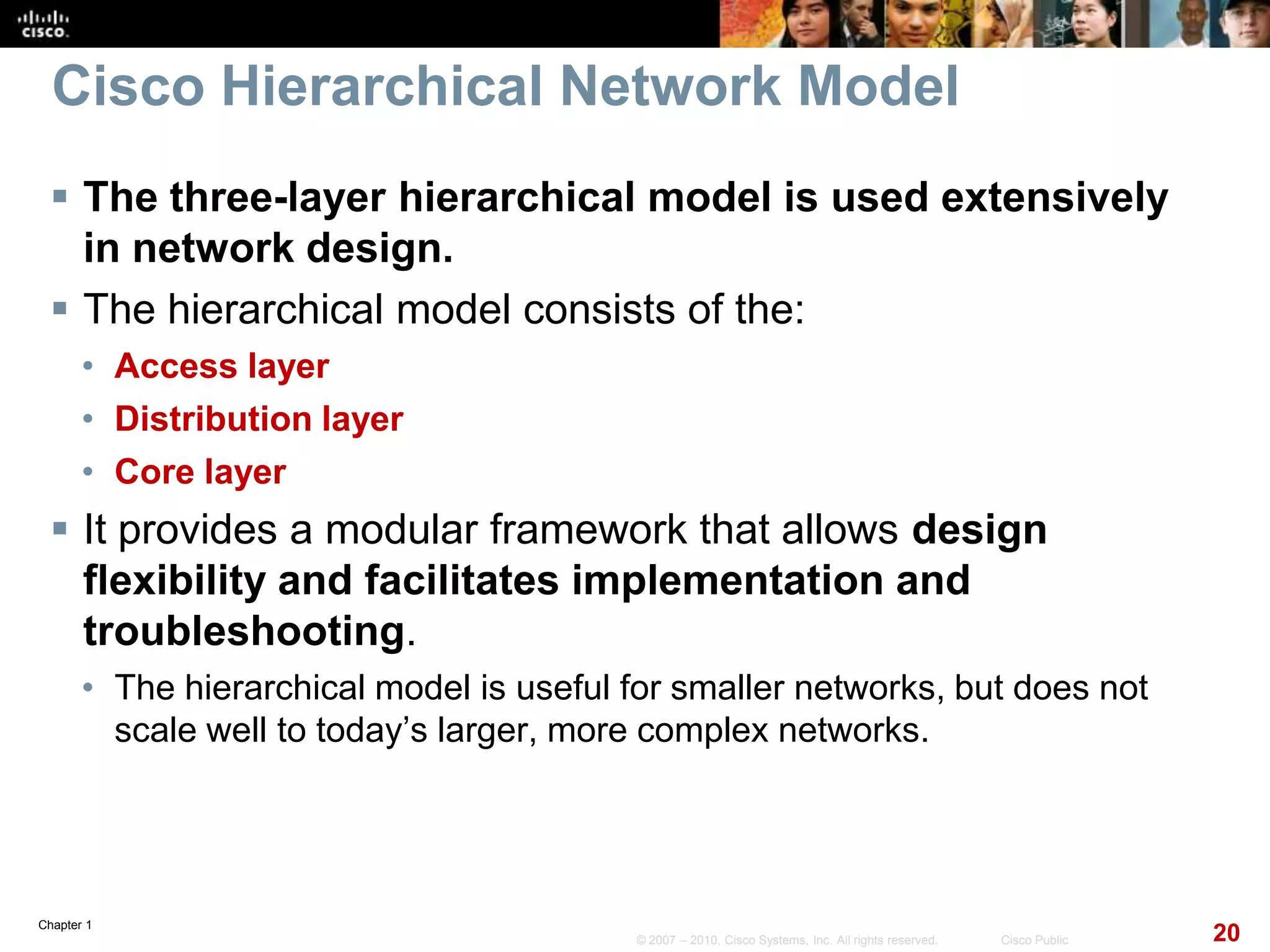Chapter 1
20© 2007 – 2010, Cisco Systems, Inc. All rights reserved. Cisco Public
Cisco Hierarchical Network Model
 The three-layer hierarchical model is used extensively
in network design.
 The hierarchical model consists of the:
• Access layer
• Distribution layer
• Core layer
 It provides a modular framework that allows design
flexibility and facilitates implementation and
troubleshooting.
• The hierarchical model is useful for smaller networks, but does not
scale well to today’s larger, more complex networks.
 
