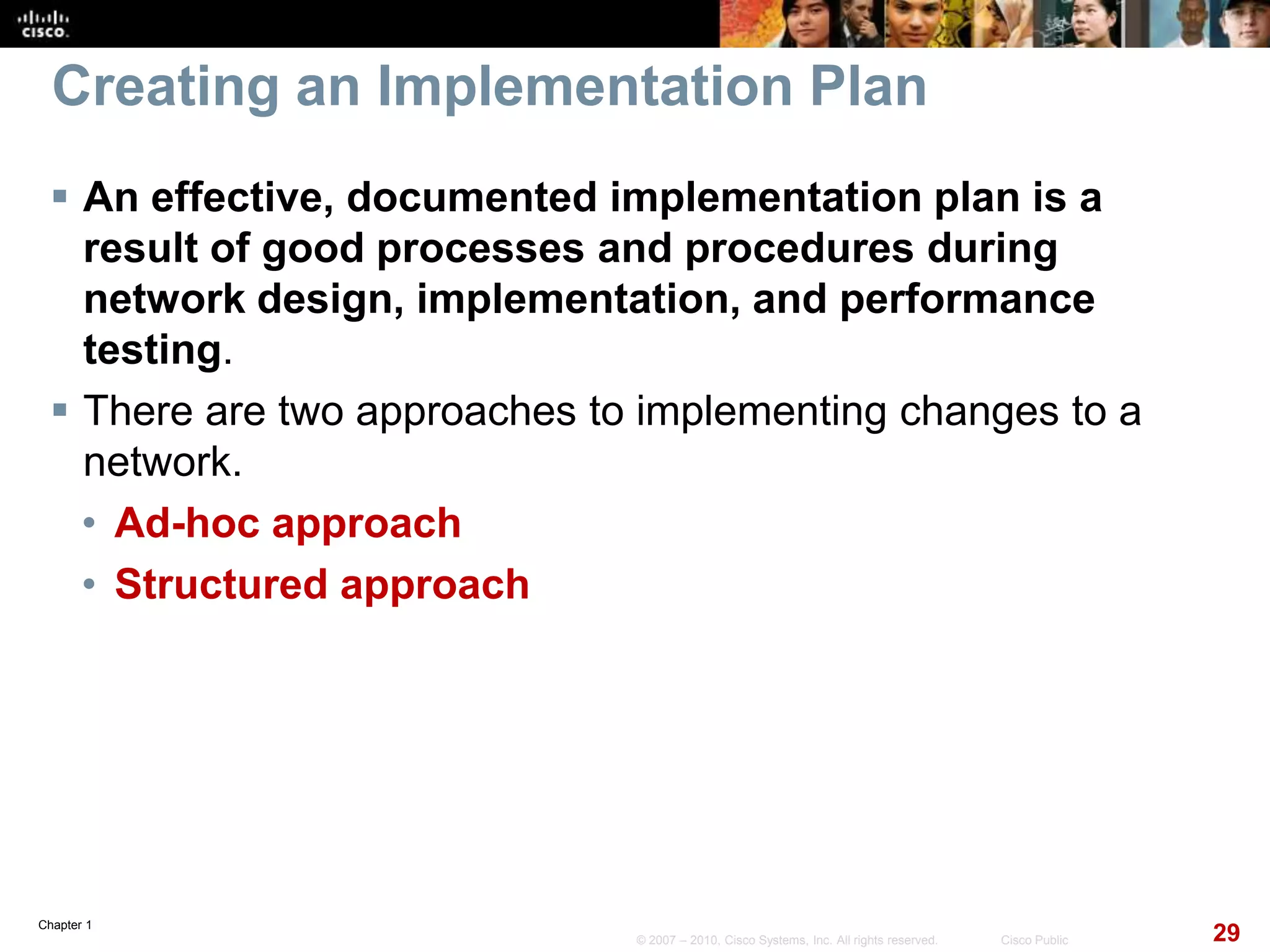 Chapter 1
29© 2007 – 2010, Cisco Systems, Inc. All rights reserved. Cisco Public
Creating an Implementation Plan
 An effective, documented implementation plan is a
result of good processes and procedures during
network design, implementation, and performance
testing.
 There are two approaches to implementing changes to a
network.
• Ad-hoc approach
• Structured approach
 