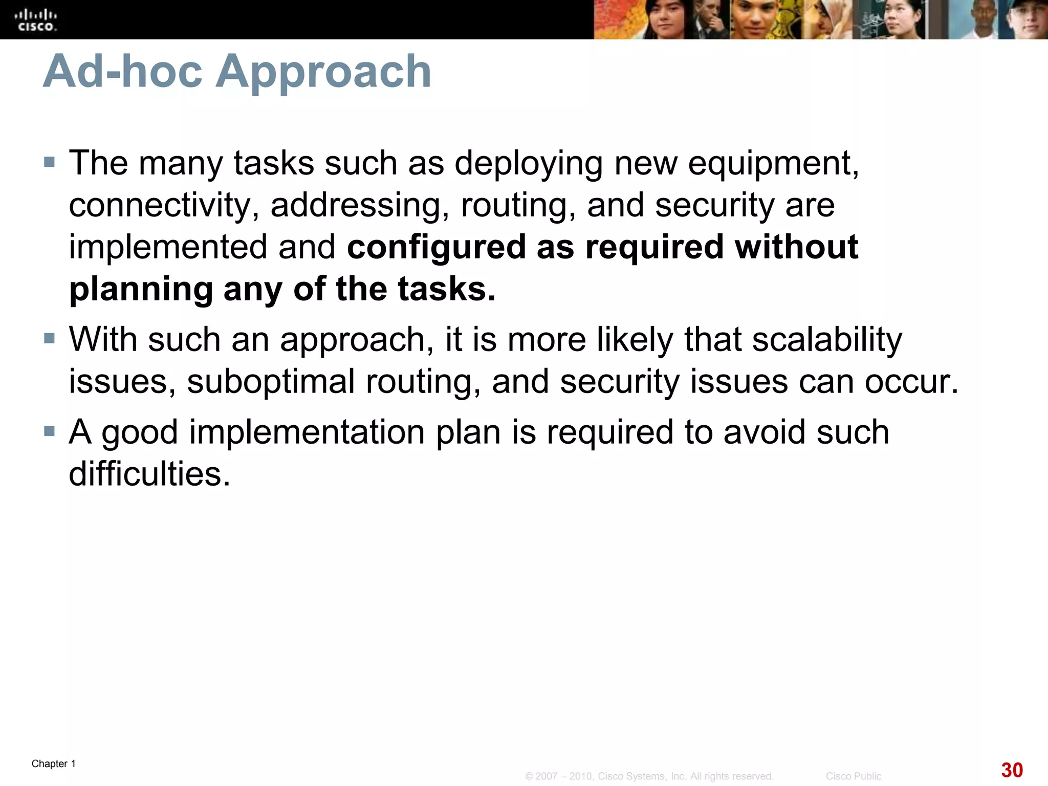 Chapter 1
30© 2007 – 2010, Cisco Systems, Inc. All rights reserved. Cisco Public
Ad-hoc Approach
 The many tasks such as deploying new equipment,
connectivity, addressing, routing, and security are
implemented and configured as required without
planning any of the tasks.
 With such an approach, it is more likely that scalability
issues, suboptimal routing, and security issues can occur.
 A good implementation plan is required to avoid such
difficulties.
 