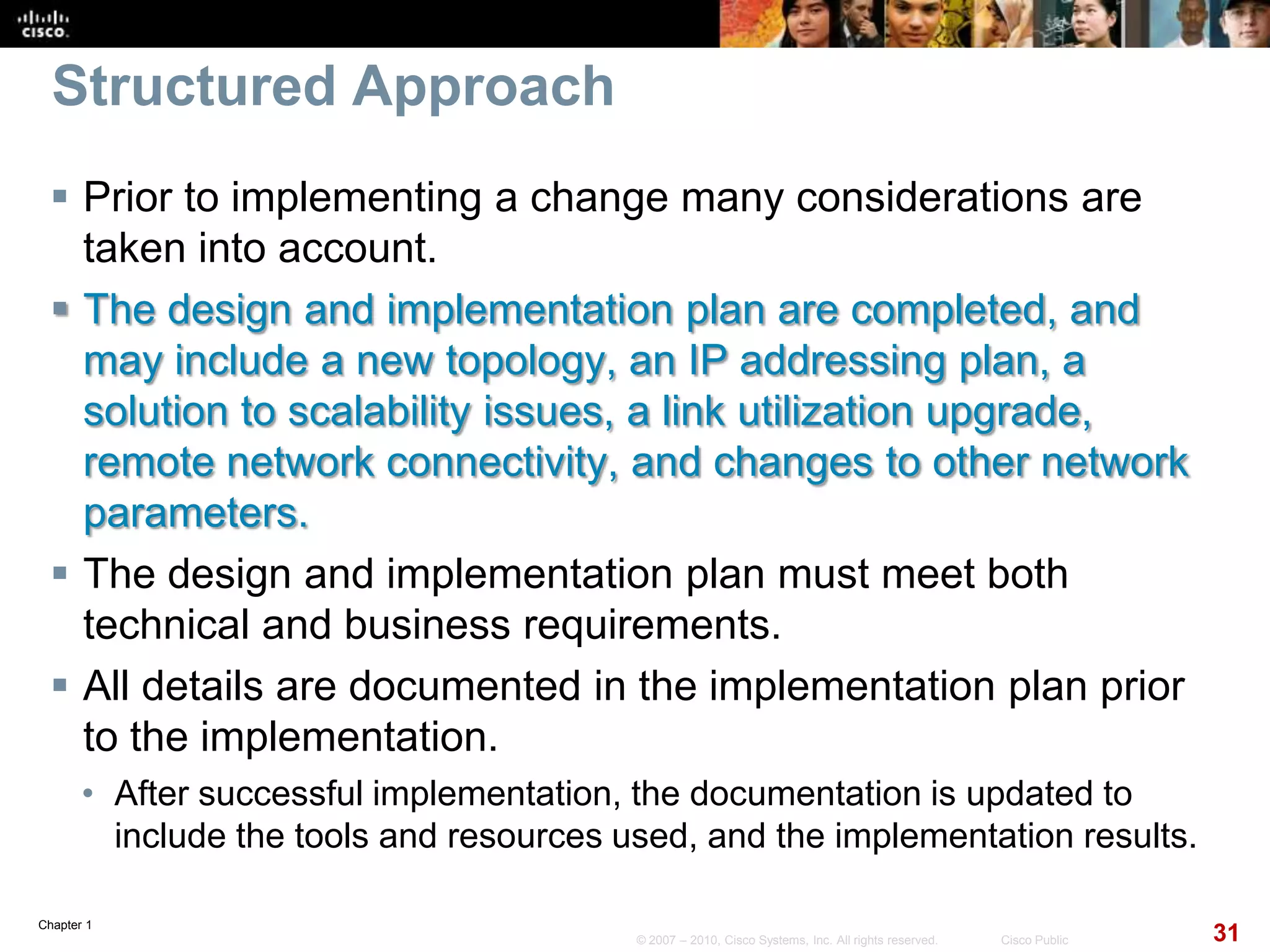 Chapter 1
31© 2007 – 2010, Cisco Systems, Inc. All rights reserved. Cisco Public
Structured Approach
 Prior to implementing a change many considerations are
taken into account.
 The design and implementation plan are completed, and
may include a new topology, an IP addressing plan, a
solution to scalability issues, a link utilization upgrade,
remote network connectivity, and changes to other network
parameters.
 The design and implementation plan must meet both
technical and business requirements.
 All details are documented in the implementation plan prior
to the implementation.
• After successful implementation, the documentation is updated to
include the tools and resources used, and the implementation results.
 
