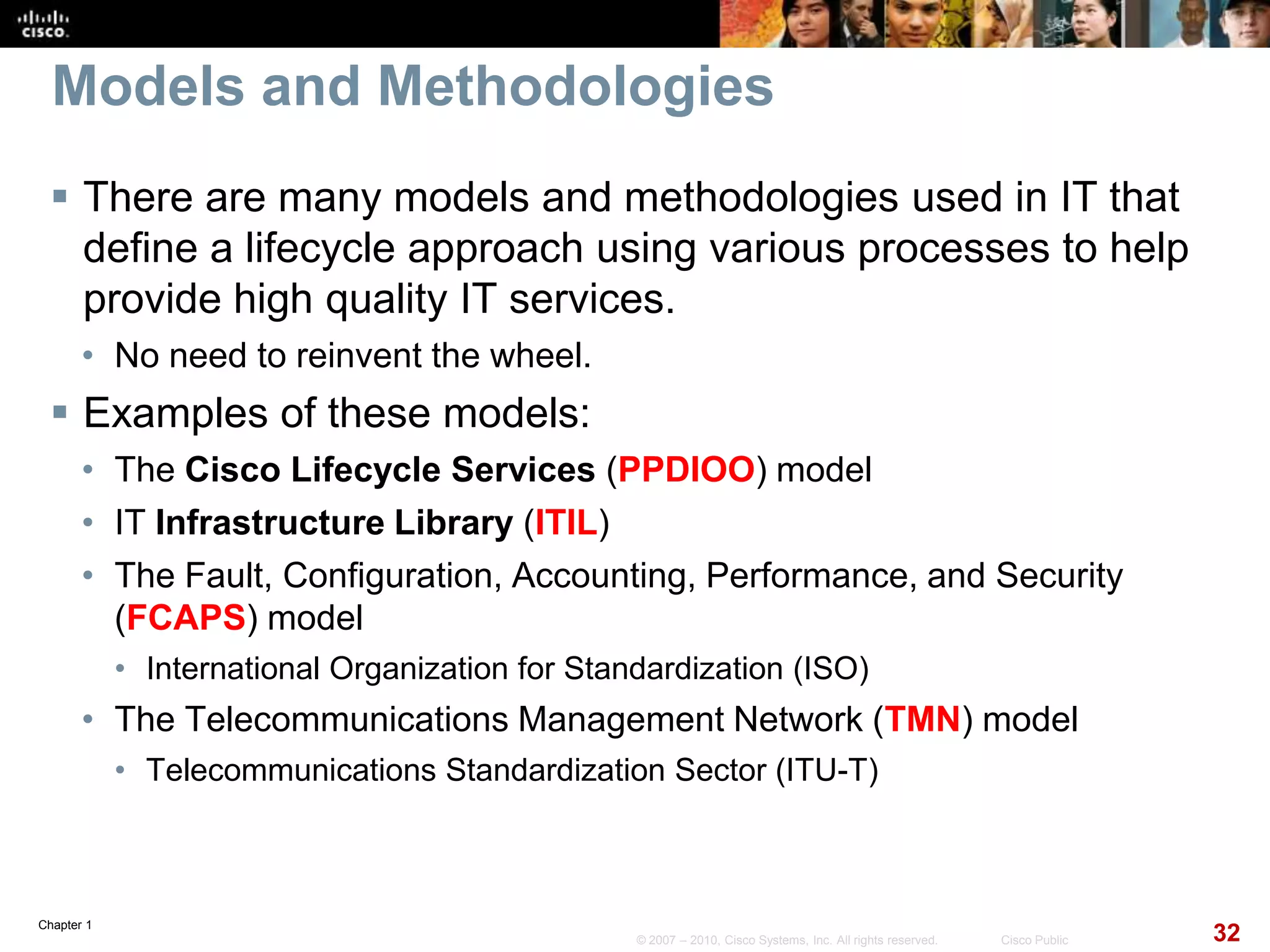 Chapter 1
32© 2007 – 2010, Cisco Systems, Inc. All rights reserved. Cisco Public
Models and Methodologies
 There are many models and methodologies used in IT that
define a lifecycle approach using various processes to help
provide high quality IT services.
• No need to reinvent the wheel.
 Examples of these models:
• The Cisco Lifecycle Services (PPDIOO) model
• IT Infrastructure Library (ITIL)
• The Fault, Configuration, Accounting, Performance, and Security
(FCAPS) model
• International Organization for Standardization (ISO)
• The Telecommunications Management Network (TMN) model
• Telecommunications Standardization Sector (ITU-T)
 