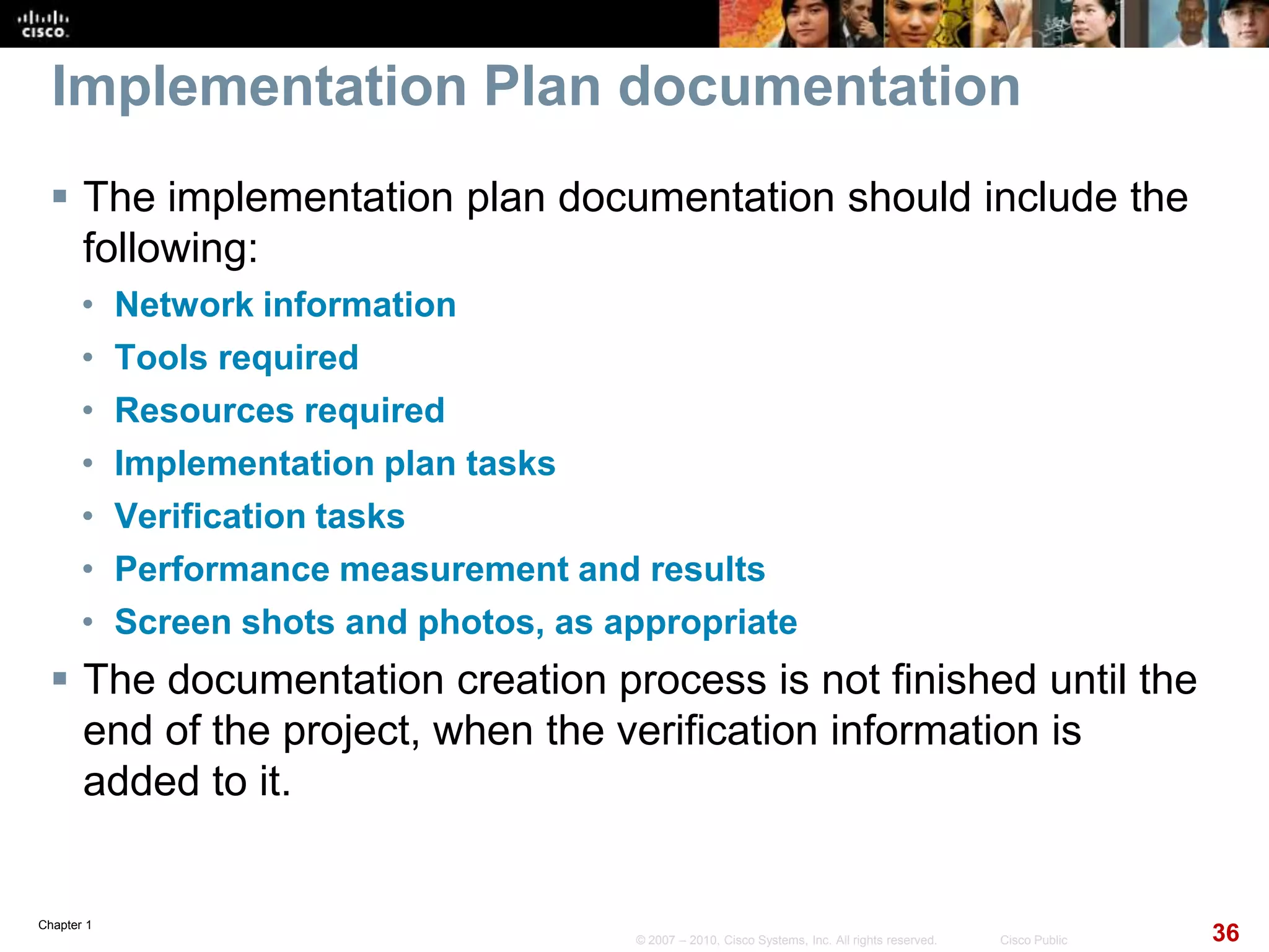 Chapter 1
36© 2007 – 2010, Cisco Systems, Inc. All rights reserved. Cisco Public
Implementation Plan documentation
 The implementation plan documentation should include the
following:
• Network information
• Tools required
• Resources required
• Implementation plan tasks
• Verification tasks
• Performance measurement and results
• Screen shots and photos, as appropriate
 The documentation creation process is not finished until the
end of the project, when the verification information is
added to it.
 
