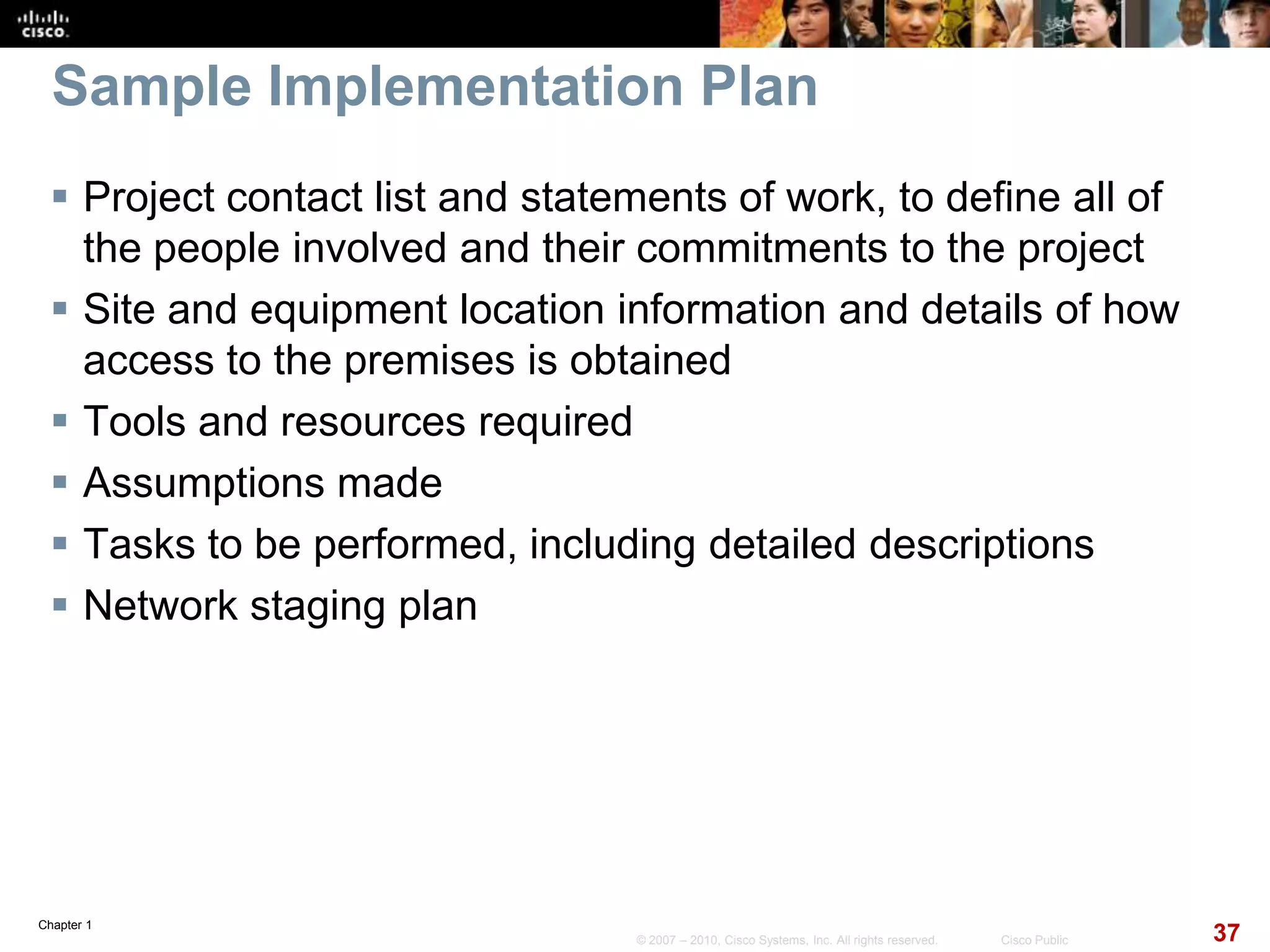 Chapter 1
37© 2007 – 2010, Cisco Systems, Inc. All rights reserved. Cisco Public
Sample Implementation Plan
 Project contact list and statements of work, to define all of
the people involved and their commitments to the project
 Site and equipment location information and details of how
access to the premises is obtained
 Tools and resources required
 Assumptions made
 Tasks to be performed, including detailed descriptions
 Network staging plan
 
