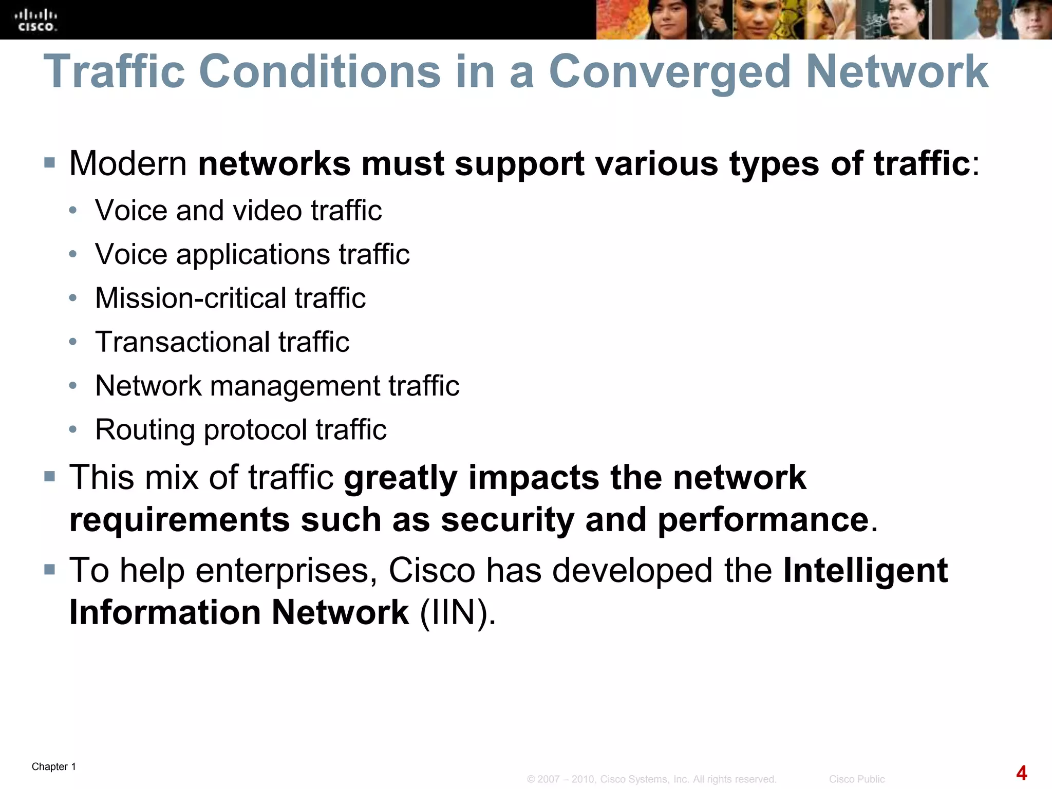 Chapter 1
4© 2007 – 2010, Cisco Systems, Inc. All rights reserved. Cisco Public
Traffic Conditions in a Converged Network
 Modern networks must support various types of traffic:
• Voice and video traffic
• Voice applications traffic
• Mission-critical traffic
• Transactional traffic
• Network management traffic
• Routing protocol traffic
 This mix of traffic greatly impacts the network
requirements such as security and performance.
 To help enterprises, Cisco has developed the Intelligent
Information Network (IIN).
 