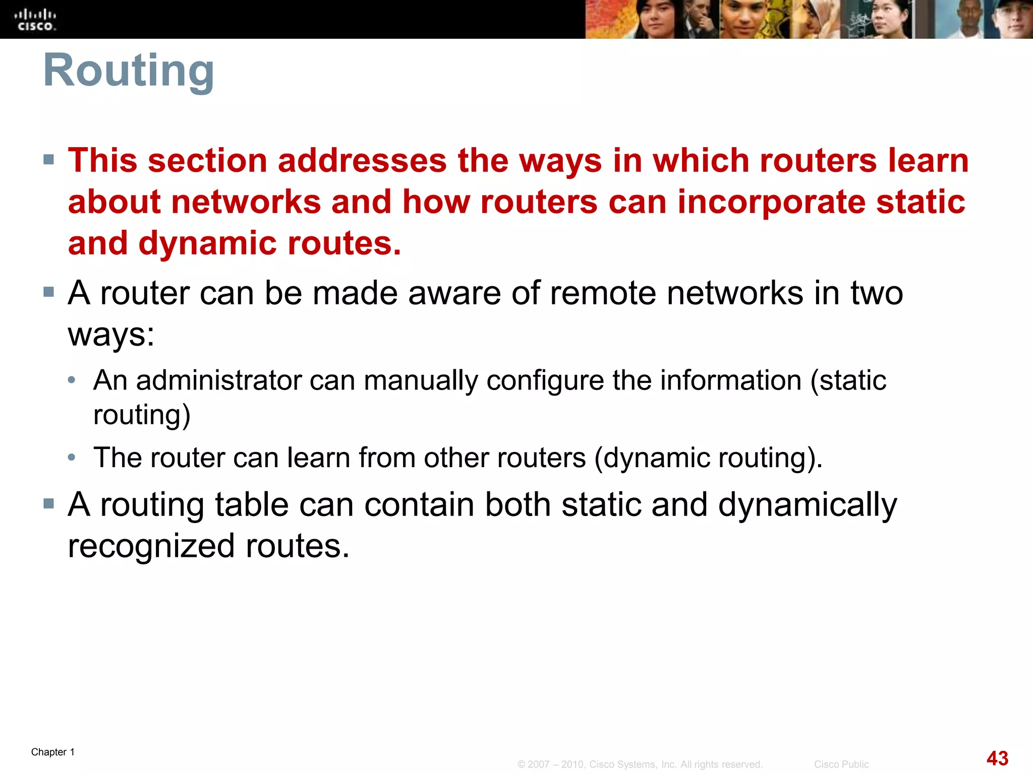 Chapter 1
43© 2007 – 2010, Cisco Systems, Inc. All rights reserved. Cisco Public
Routing
 This section addresses the ways in which routers learn
about networks and how routers can incorporate static
and dynamic routes.
 A router can be made aware of remote networks in two
ways:
• An administrator can manually configure the information (static
routing)
• The router can learn from other routers (dynamic routing).
 A routing table can contain both static and dynamically
recognized routes.
 