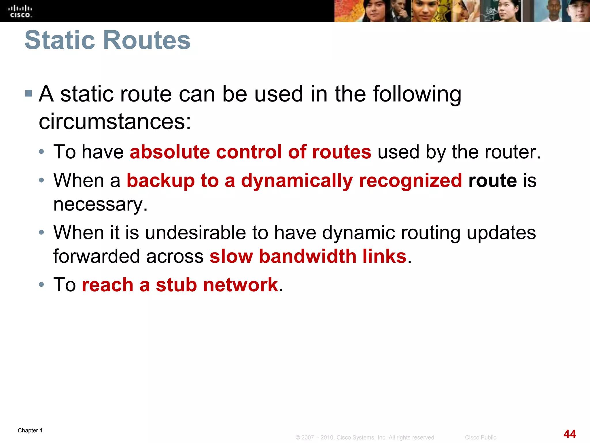 Chapter 1
44© 2007 – 2010, Cisco Systems, Inc. All rights reserved. Cisco Public
Static Routes
 A static route can be used in the following
circumstances:
• To have absolute control of routes used by the router.
• When a backup to a dynamically recognized route is
necessary.
• When it is undesirable to have dynamic routing updates
forwarded across slow bandwidth links.
• To reach a stub network.
 